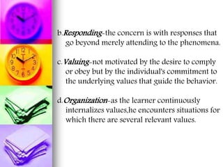 b.Responding-the concern is with responses that
go beyond merely attending to the phenomena.
c.Valuing-not motivated by the desire to comply
or obey but by the individual's commitment to
the underlying values that guide the behavior.
d.Organization-as the learner continuously
internalizes values,he encounters situations for
which there are several relevant values.
 