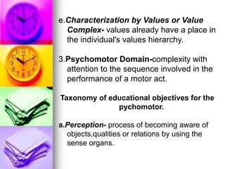 e.Characterization by Values or Value
Complex- values already have a place in
the individual's values hierarchy.
3.Psychomotor Domain-complexity with
attention to the sequence involved in the
performance of a motor act.
Taxonomy of educational objectives for the
pychomotor.
a.Perception- process of becoming aware of
objects,qualities or relations by using the
sense organs.
 