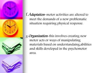 f.Adaptation-motor activities are altered to
meet the demands of a new problematic
situation requiring physical response.
g.Organization-this involves creating new
motor acts or ways of manipulating
materials based on understandaing,abilities
and skills developed in the psychomotor
area.
 