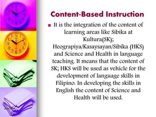 26/07/2014
Content-Based Instruction
 It is the integration of the content of
learning areas like Sibika at
Kultura(SK);
Heograpiya/Kasaysayan/Sibika (HKS)
and Science and Health in language
teaching. It means that the content of
SK; HKS will be used as vehicle for the
development of language skills in
Filipino. In developing the skills in
English the content of Science and
Health will be used.
 