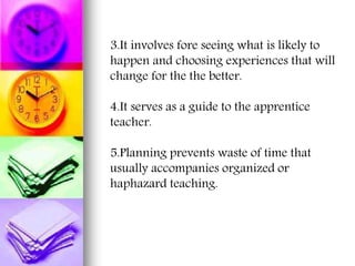 3.It involves fore seeing what is likely to
happen and choosing experiences that will
change for the the better.
4.It serves as a guide to the apprentice
teacher.
5.Planning prevents waste of time that
usually accompanies organized or
haphazard teaching.
 