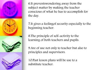 6.It preventswondering away from the
subject matter by making the teacher
conscious of what he has to accomplish for
the day.
7.It gives a feelingof security especially to the
beginning teacher.
8.The principle of self-activity to the
learning of both teachers and pupils.
9.Are of use not only to teacher but also to
principles and supervisors.
10.Past lesson plans will be use to a
substitute teacher.
 