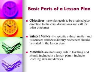 Basic Parts of a Lesson Plan
 Objectives -provides goals to be attained,give
direction to the class discussions,and call for
what outcomes
 Subject Matter-the specific subject matter and
its sources textbooks,library references should
be stated in the lesson plan.
 Materials-are necessary aids to teaching and
should includedin a lesson plan.It includes
teaching aids and devices.
 