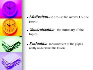  Motivation- to arouse the interes t of the
pupils.
 Generalization- the summary of the
topics.
 Evaluation-measurement of the pupils
really understand the lesson.
 