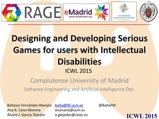 ICWL 2015
Designing and Developing Serious
Games for users with Intellectual
Disabilities
Complutense University of Madrid
Software Engineering and Artificial Intelligence Dpt.
Baltasar Fernández-Manjón balta@fdi.ucm.es @BaltaFM
Ana R. Cano Moreno anarcano@ucm.es
Álvaro J. García-Tejedor a.gtejedor@ceiec.es
ICWL 2015
 