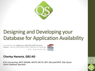 1
Designing and Developing your
Database for Application Availability
Presented to the Melbourne CBD SQL PASS Chapter.
Saxons - Level 8, 500 Collins Street. Melbourne, Australia
12:30 – 14:00, July 26th 2010
Charley Hanania, QS2 AG
B.Sc (Computing), MCP, MCDBA, MCITP, MCTS, MCT, Microsoft MVP: SQL Server
Senior Database Specialist
 