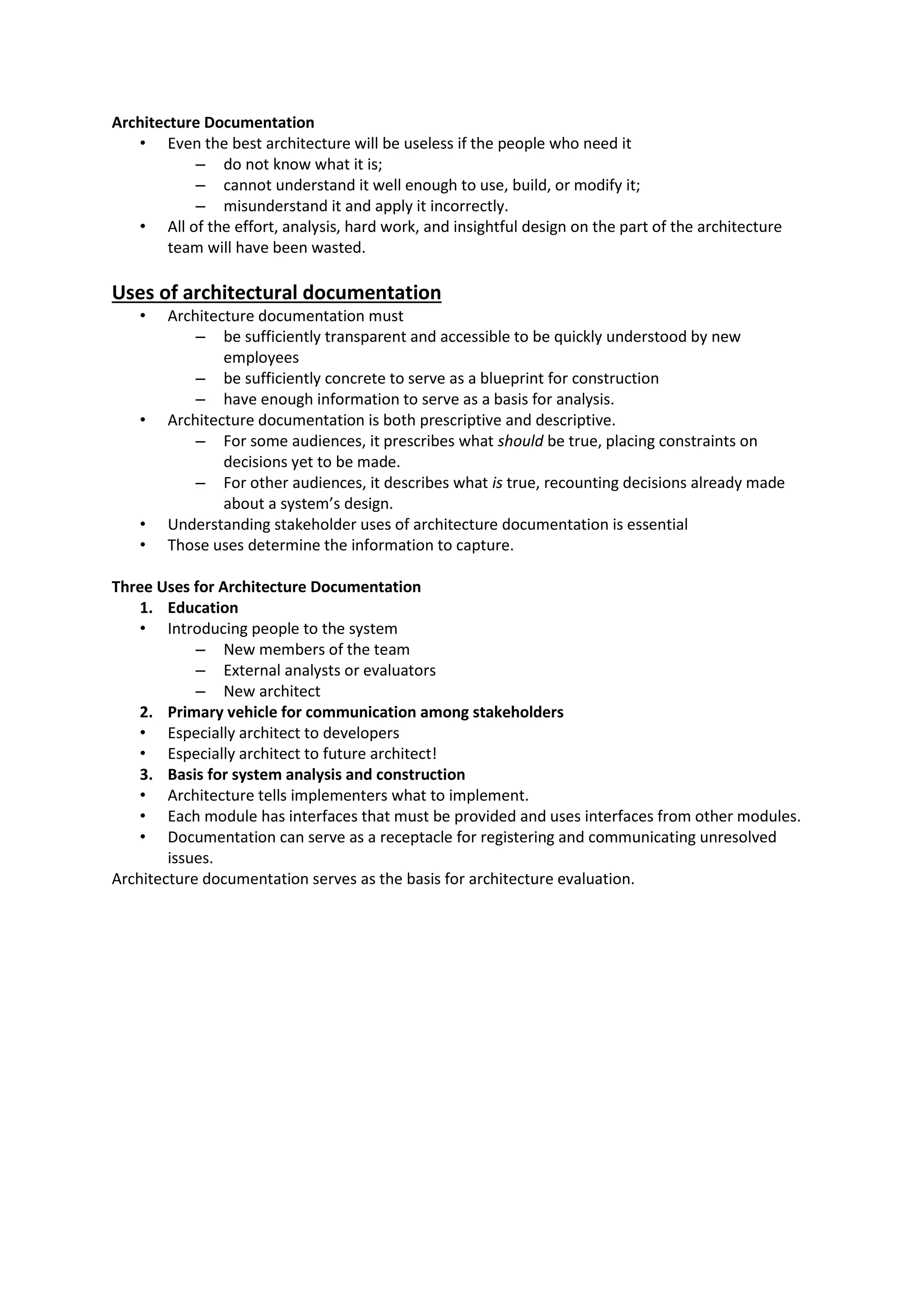 Architecture Documentation • Even the best architecture will be useless if the people who need it – do not know what it is; – cannot understand it well enough to use, build, or modify it; – misunderstand it and apply it incorrectly. • All of the effort, analysis, hard work, and insightful design on the part of the architecture team will have been wasted. Uses of architectural documentation • Architecture documentation must – be sufficiently transparent and accessible to be quickly understood by new employees – be sufficiently concrete to serve as a blueprint for construction – have enough information to serve as a basis for analysis. • Architecture documentation is both prescriptive and descriptive. – For some audiences, it prescribes what should be true, placing constraints on decisions yet to be made. – For other audiences, it describes what is true, recounting decisions already made about a system’s design. • Understanding stakeholder uses of architecture documentation is essential • Those uses determine the information to capture. Three Uses for Architecture Documentation 1. Education • Introducing people to the system – New members of the team – External analysts or evaluators – New architect 2. Primary vehicle for communication among stakeholders • Especially architect to developers • Especially architect to future architect! 3. Basis for system analysis and construction • Architecture tells implementers what to implement. • Each module has interfaces that must be provided and uses interfaces from other modules. • Documentation can serve as a receptacle for registering and communicating unresolved issues. Architecture documentation serves as the basis for architecture evaluation. 