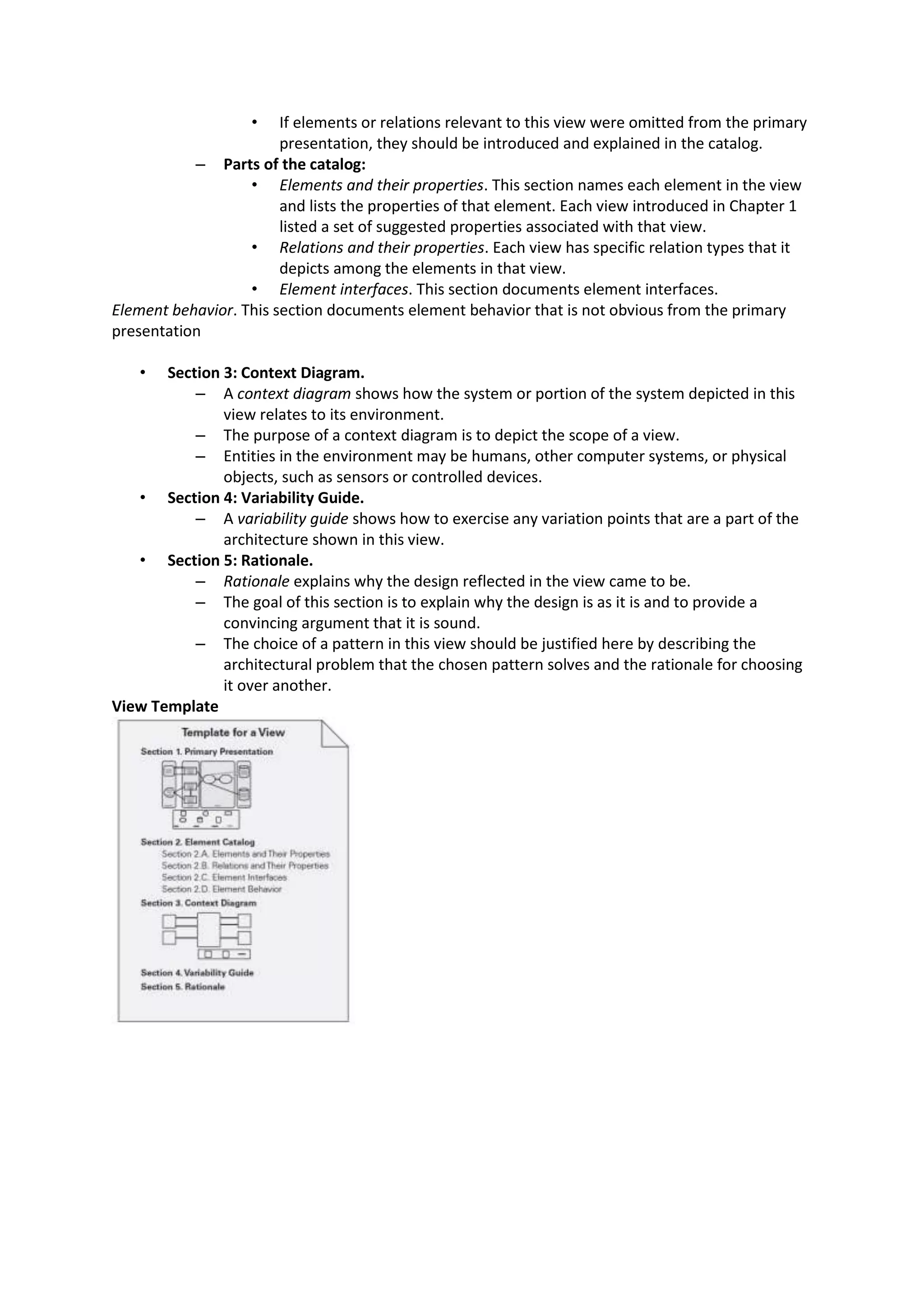 • If elements or relations relevant to this view were omitted from the primary presentation, they should be introduced and explained in the catalog. – Parts of the catalog: • Elements and their properties. This section names each element in the view and lists the properties of that element. Each view introduced in Chapter 1 listed a set of suggested properties associated with that view. • Relations and their properties. Each view has specific relation types that it depicts among the elements in that view. • Element interfaces. This section documents element interfaces. Element behavior. This section documents element behavior that is not obvious from the primary presentation • Section 3: Context Diagram. – A context diagram shows how the system or portion of the system depicted in this view relates to its environment. – The purpose of a context diagram is to depict the scope of a view. – Entities in the environment may be humans, other computer systems, or physical objects, such as sensors or controlled devices. • Section 4: Variability Guide. – A variability guide shows how to exercise any variation points that are a part of the architecture shown in this view. • Section 5: Rationale. – Rationale explains why the design reflected in the view came to be. – The goal of this section is to explain why the design is as it is and to provide a convincing argument that it is sound. – The choice of a pattern in this view should be justified here by describing the architectural problem that the chosen pattern solves and the rationale for choosing it over another. View Template 