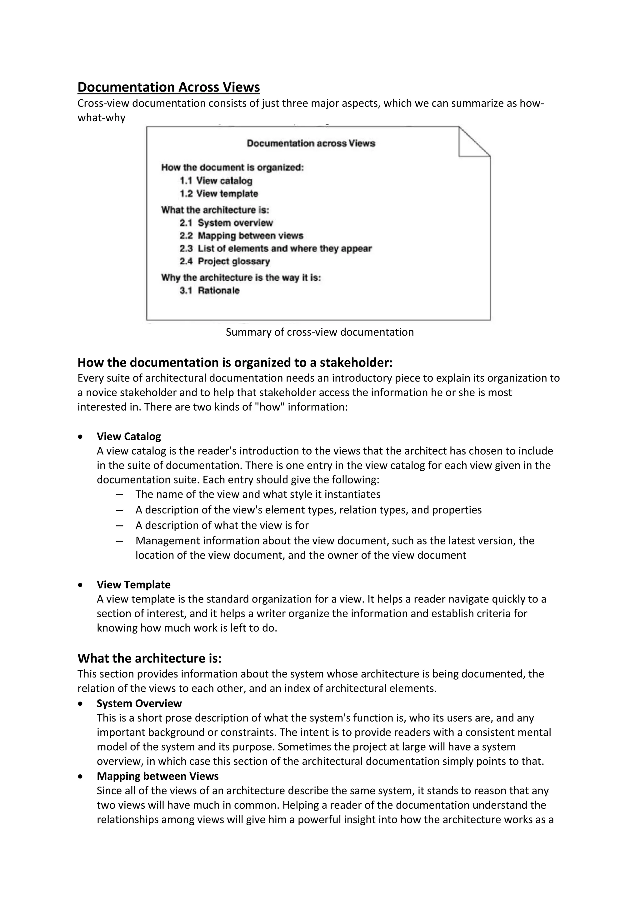 Documentation Across Views Cross-view documentation consists of just three major aspects, which we can summarize as how- what-why Summary of cross-view documentation How the documentation is organized to a stakeholder: Every suite of architectural documentation needs an introductory piece to explain its organization to a novice stakeholder and to help that stakeholder access the information he or she is most interested in. There are two kinds of "how" information:  View Catalog A view catalog is the reader's introduction to the views that the architect has chosen to include in the suite of documentation. There is one entry in the view catalog for each view given in the documentation suite. Each entry should give the following: – The name of the view and what style it instantiates – A description of the view's element types, relation types, and properties – A description of what the view is for – Management information about the view document, such as the latest version, the location of the view document, and the owner of the view document  View Template A view template is the standard organization for a view. It helps a reader navigate quickly to a section of interest, and it helps a writer organize the information and establish criteria for knowing how much work is left to do. What the architecture is: This section provides information about the system whose architecture is being documented, the relation of the views to each other, and an index of architectural elements.  System Overview This is a short prose description of what the system's function is, who its users are, and any important background or constraints. The intent is to provide readers with a consistent mental model of the system and its purpose. Sometimes the project at large will have a system overview, in which case this section of the architectural documentation simply points to that.  Mapping between Views Since all of the views of an architecture describe the same system, it stands to reason that any two views will have much in common. Helping a reader of the documentation understand the relationships among views will give him a powerful insight into how the architecture works as a 