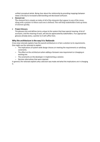 unified conceptual whole. Being clear about the relationship by providing mappings between
views is the key to increased understanding and decreased confusion.
 Element List
The element list is simply an index of all of the elements that appear in any of the views,
along with a pointer to where each one is defined. This will help stakeholders look up items
of interest quickly.
 Project Glossary
The glossary lists and defines terms unique to the system that have special meaning. A list of
acronyms, and the meaning of each, will also be appreciated by stakeholders. If an appropriate
glossary already exists, a pointer to it will suffice here.
Why the architecture is the way it is: Rationale
Cross-view rationale explains how the overall architecture is in fact a solution to its requirements.
One might use the rationale to explain:
– The implications of system-wide design choices on meeting the requirements or satisfying
constraints.
– The effect on the architecture when adding a foreseen new requirement or changing an
existing one.
– The constraints on the developer in implementing a solution.
– Decision alternatives that were rejected.
In general, the rationale explains why a decision was made and what the implications are in changing
it.
 