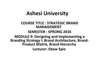 Ashesi University
COURSE TITLE : STRATEGIC BRAND
MANAGEMENT
SEMESTER : SPRONG 2016
MODULE 9: Designing and Implementing a
Branding Strategy I: Brand Architecture, Brand-
Product Matrix, Brand Hierarchy
Lecturer: Ebow Spio
 