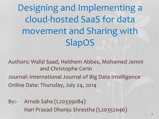 Designing and Implementing a 
cloud-hosted SaaS for data 
movement and Sharing with 
SlapOS 
Authors: Walid Saad, Heithem Abbes, Mohamed Jemni 
and Christophe Cerin 
Journal: International Journal of Big Data Intelligence 
Online Date: Thursday, July 24, 2014 
By:- Arnob Saha (L20339084) 
Hari Prasad Dhonju Shrestha (L20352046) 
1 
 