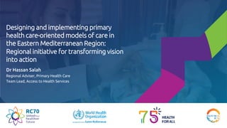 Designing and implementing primary
health care-oriented models of care in
the Eastern Mediterranean Region:
Regional initiative for transforming vision
into action
Dr Hassan Salah
Regional Adviser, Primary Health Care
Team Lead, Access to Health Services
 