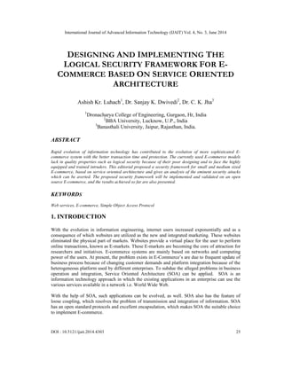 International Journal of Advanced Information Technology (IJAIT) Vol. 4, No. 3, June 2014
DOI : 10.5121/ijait.2014.4303 25
DESIGNING AND IMPLEMENTING THE
LOGICAL SECURITY FRAMEWORK FOR E-
COMMERCE BASED ON SERVICE ORIENTED
ARCHITECTURE
Ashish Kr. Luhach1
, Dr. Sanjay K. Dwivedi2
, Dr. C. K. Jha3
1
Dronacharya College of Engineering, Gurgaon, Hr, India
2
BBA University, Lucknow, U.P., India
3
Banasthali University, Jaipur, Rajasthan, India.
ABSTRACT
Rapid evolution of information technology has contributed to the evolution of more sophisticated E-
commerce system with the better transaction time and protection. The currently used E-commerce models
lack in quality properties such as logical security because of their poor designing and to face the highly
equipped and trained intruders. This editorial proposed a security framework for small and medium sized
E-commerce, based on service oriented architecture and gives an analysis of the eminent security attacks
which can be averted. The proposed security framework will be implemented and validated on an open
source E-commerce, and the results achieved so far are also presented.
KEYWORDS
Web services, E-commerce, Simple Object Access Protocol
1. INTRODUCTION
With the evolution in information engineering, internet users increased exponentially and as a
consequence of which websites are utilized as the new and integrated marketing. These websites
eliminated the physical part of markets. Websites provide a virtual place for the user to perform
online transactions, known as E-markets. These E-markets are becoming the core of attraction for
researchers and initiatives. E-commerce systems are mainly based on networks and computing
power of the users. At present, the problem exists in E-Commerce’s are due to frequent update of
business process because of changing customer demands and platform integration because of the
heterogeneous platform used by different enterprises. To subdue the alleged problems in business
operation and integration, Service Oriented Architecture (SOA) can be applied. SOA is an
information technology approach in which the existing applications in an enterprise can use the
various services available in a network i.e. World Wide Web.
With the help of SOA, such applications can be evolved, as well. SOA also has the feature of
loose coupling, which resolves the problem of transmission and integration of information. SOA
has an open standard protocols and excellent encapsulation, which makes SOA the suitable choice
to implement E-commerce.
 