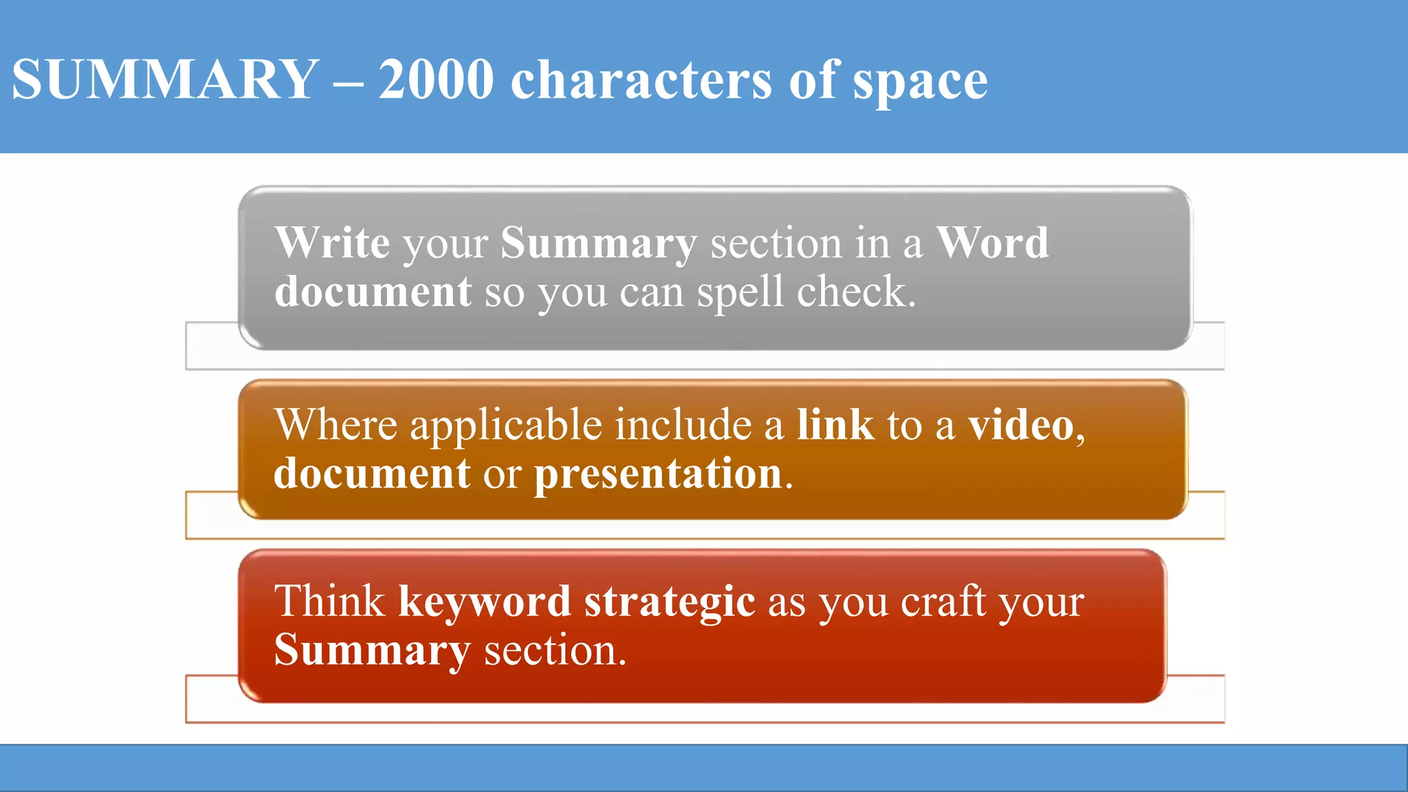 SUMMARY – 2000 characters of space
Write your Summary section in a Word
document so you can spell check.
Where applicable include a link to a video,
document or presentation.
Think keyword strategic as you craft your
Summary section.
 