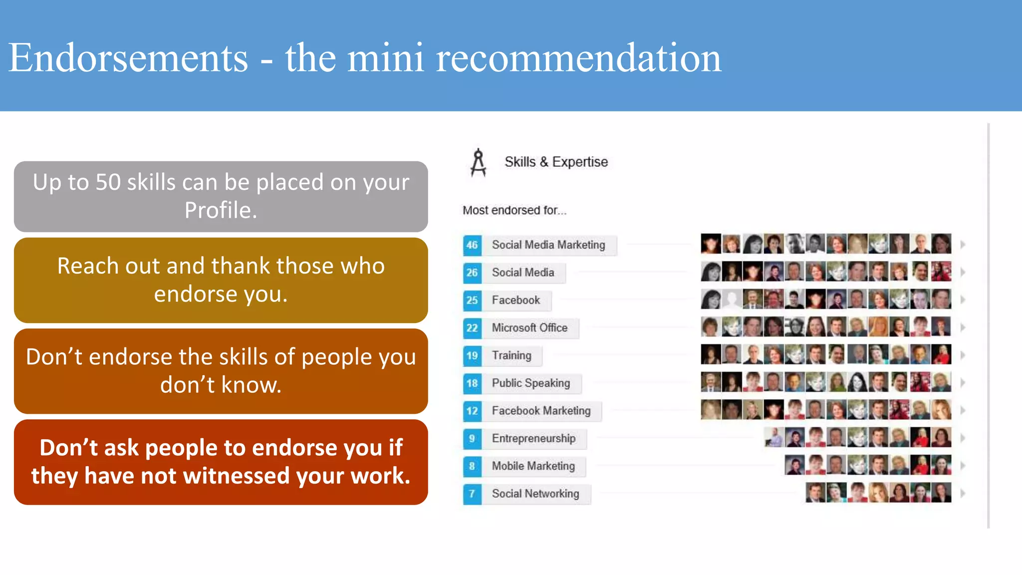 Endorsements - the mini recommendation
Up to 50 skills can be placed on your
Profile.
Reach out and thank those who
endorse you.
Don’t endorse the skills of people you
don’t know.
Don’t ask people to endorse you if
they have not witnessed your work.
 
