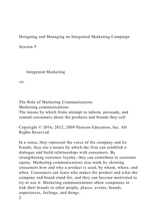 Designing and Managing an Integrated Marketing Campaign
Session 9
Integrated Marketing
‹#›
The Role of Marketing Communications
Marketing communications
The means by which firms attempt to inform, persuade, and
remind consumers about the products and brands they sell
Copyright © 2016, 2012, 2009 Pearson Education, Inc. All
Rights Reserved
In a sense, they represent the voice of the company and its
brands; they are a means by which the firm can establish a
dialogue and build relationships with consumers. By
strengthening customer loyalty, they can contribute to customer
equity. Marketing communications also work by showing
consumers how and why a product is used, by whom, where, and
when. Consumers can learn who makes the product and what the
company and brand stand for, and they can become motivated to
try or use it. Marketing communications allow companies to
link their brands to other people, places, events, brands,
experiences, feelings, and things.
2
 