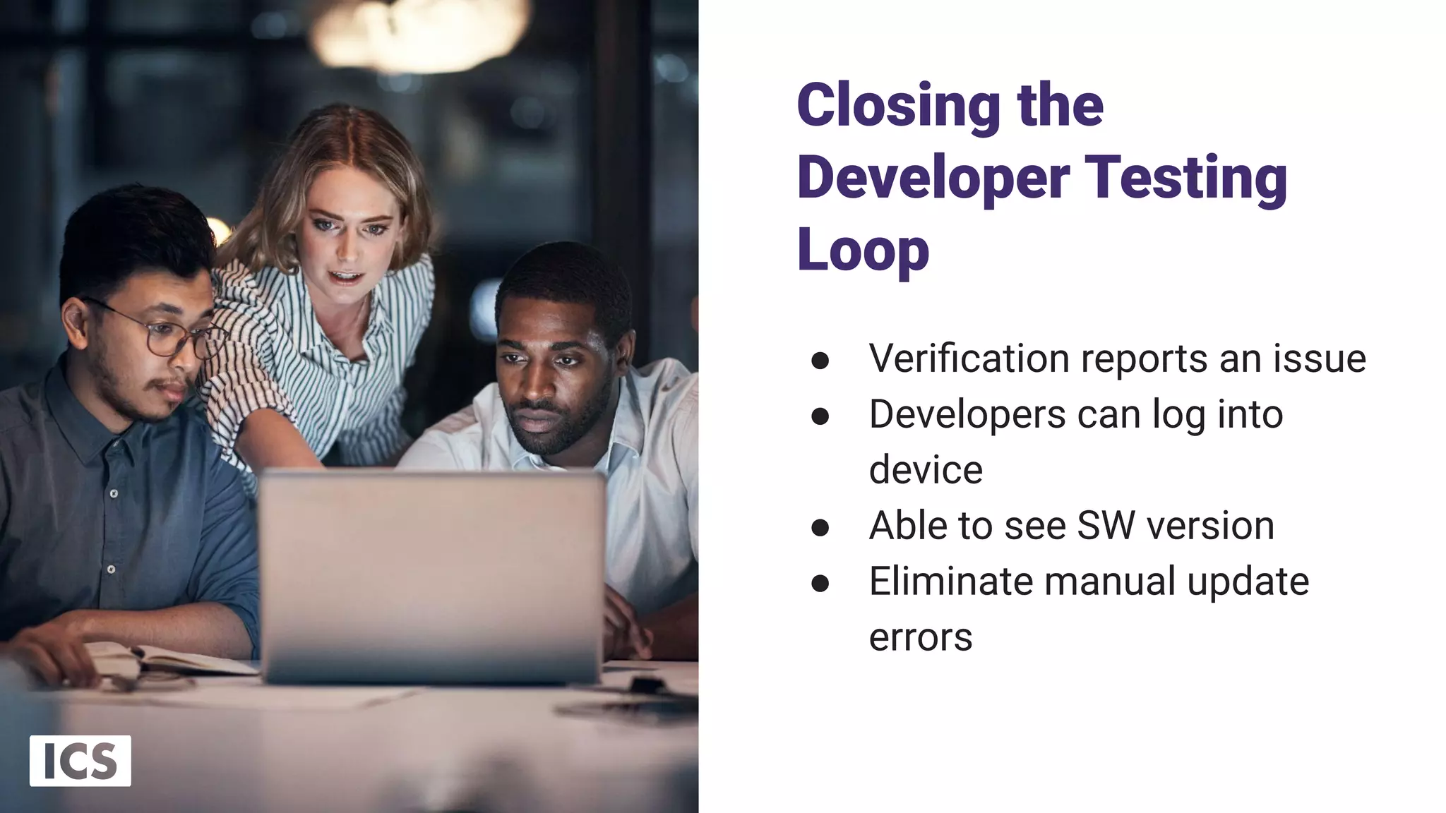 Closing the
Developer Testing
Loop
● Veriﬁcation reports an issue
● Developers can log into
device
● Able to see SW version
● Eliminate manual update
errors
14
 