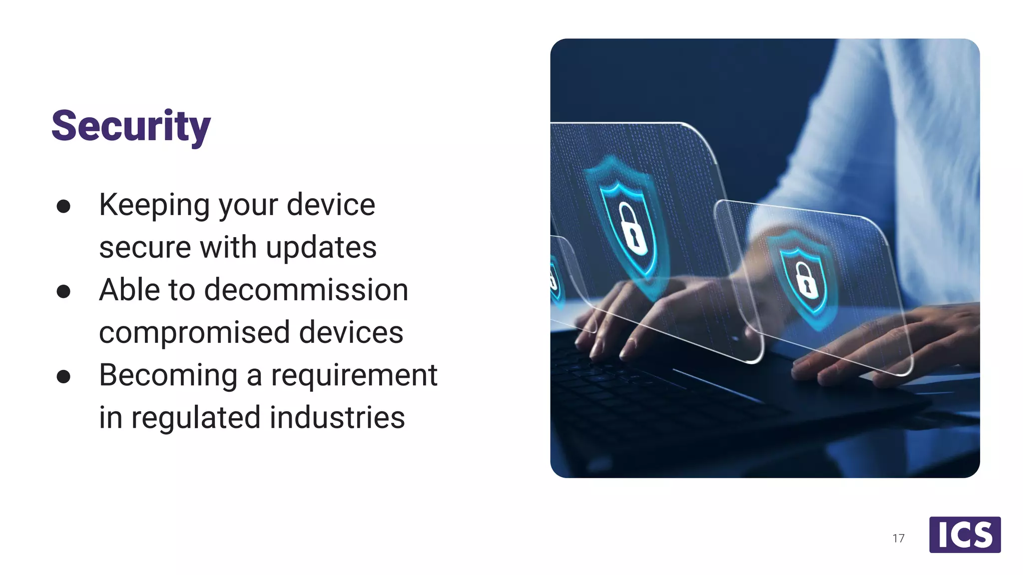 ● Keeping your device
secure with updates
● Able to decommission
compromised devices
● Becoming a requirement
in regulated industries
Security
17
 