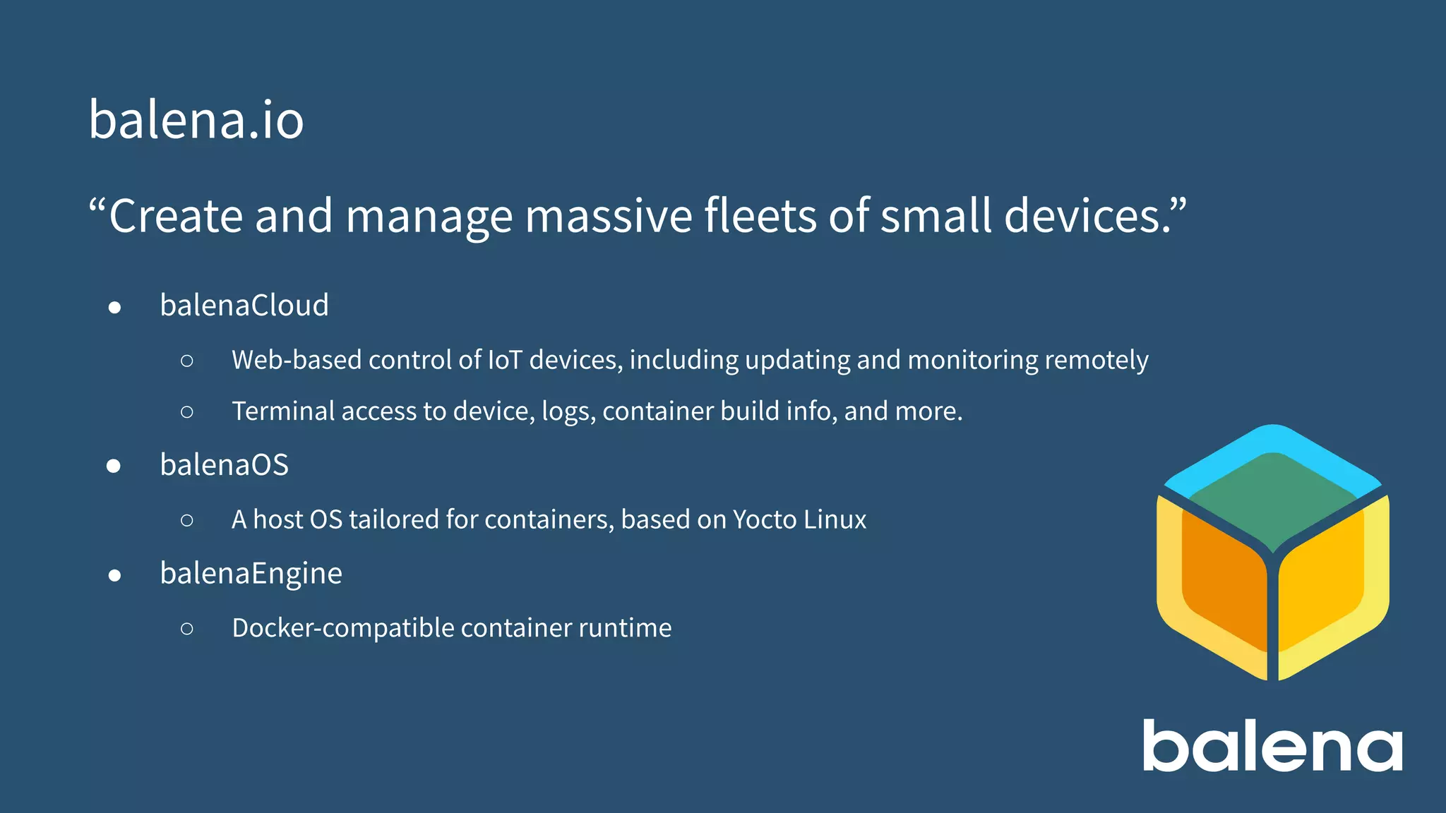 balena.io
“Create and manage massive fleets of small devices.”
● balenaCloud
○ Web-based control of IoT devices, including updating and monitoring remotely
○ Terminal access to device, logs, container build info, and more.
● balenaOS
○ A host OS tailored for containers, based on Yocto Linux
● balenaEngine
○ Docker-compatible container runtime
 