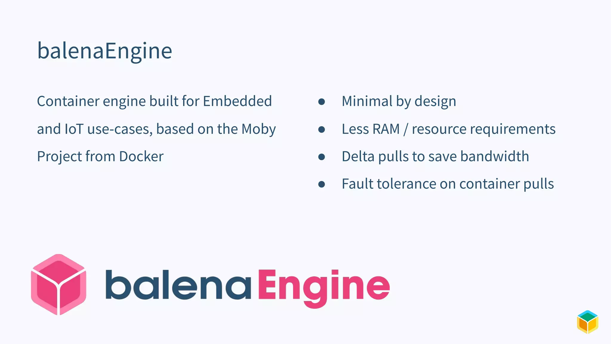 balenaEngine
Container engine built for Embedded
and IoT use-cases, based on the Moby
Project from Docker
● Minimal by design
● Less RAM / resource requirements
● Delta pulls to save bandwidth
● Fault tolerance on container pulls
 
