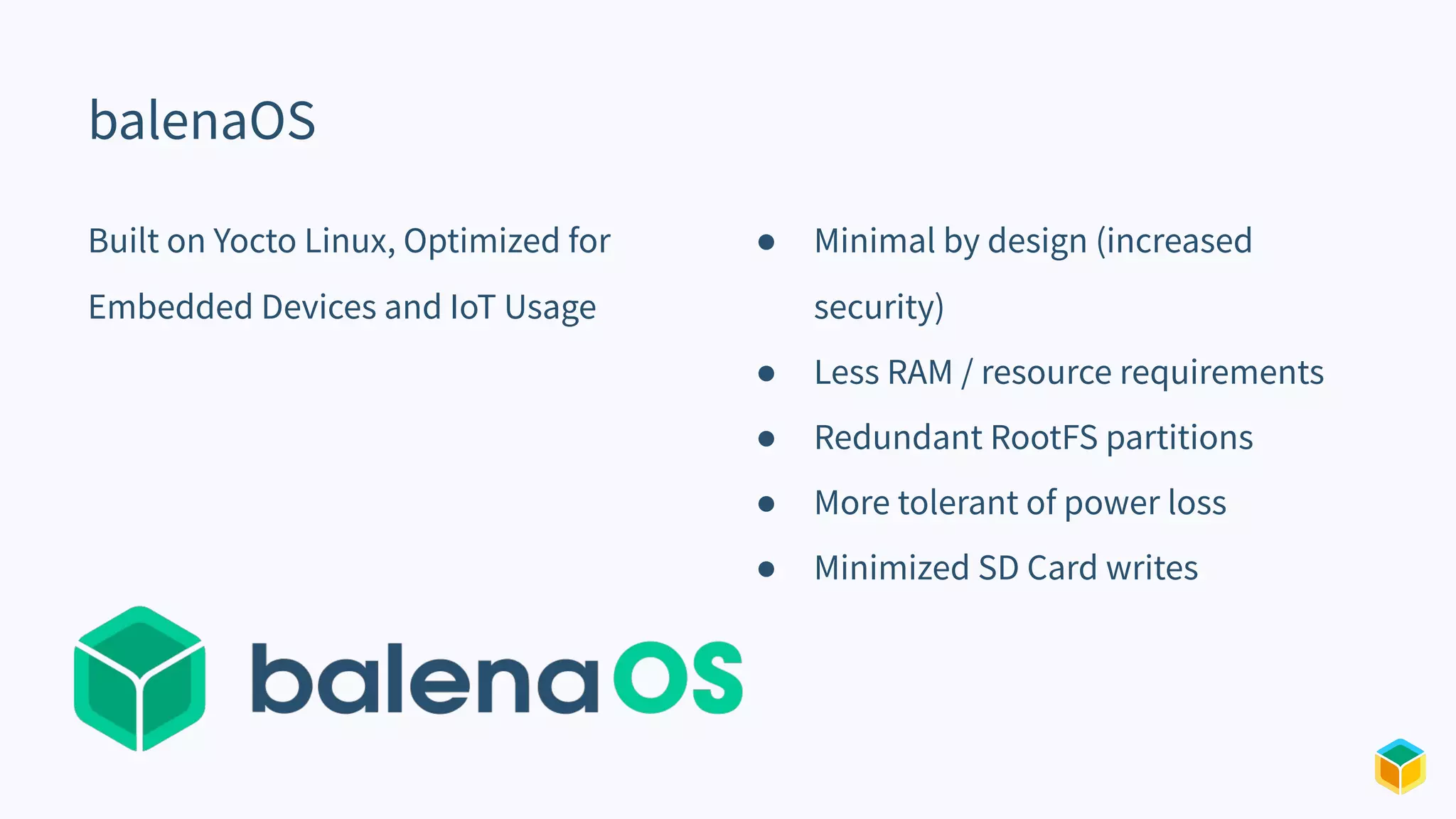 balenaOS
Built on Yocto Linux, Optimized for
Embedded Devices and IoT Usage
● Minimal by design (increased
security)
● Less RAM / resource requirements
● Redundant RootFS partitions
● More tolerant of power loss
● Minimized SD Card writes
 
