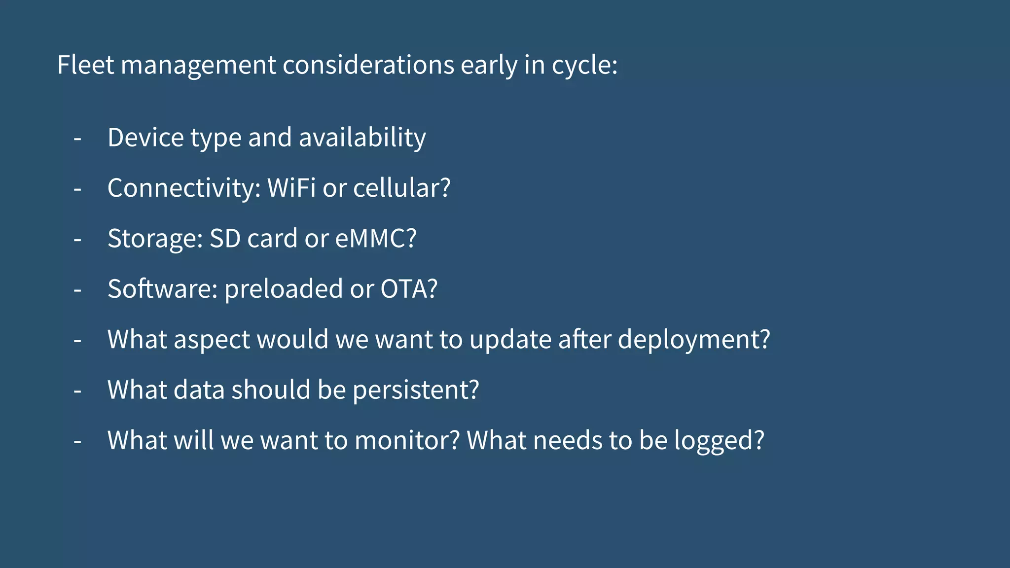 Fleet management considerations early in cycle:
- Device type and availability
- Connectivity: WiFi or cellular?
- Storage: SD card or eMMC?
- Software: preloaded or OTA?
- What aspect would we want to update after deployment?
- What data should be persistent?
- What will we want to monitor? What needs to be logged?
 