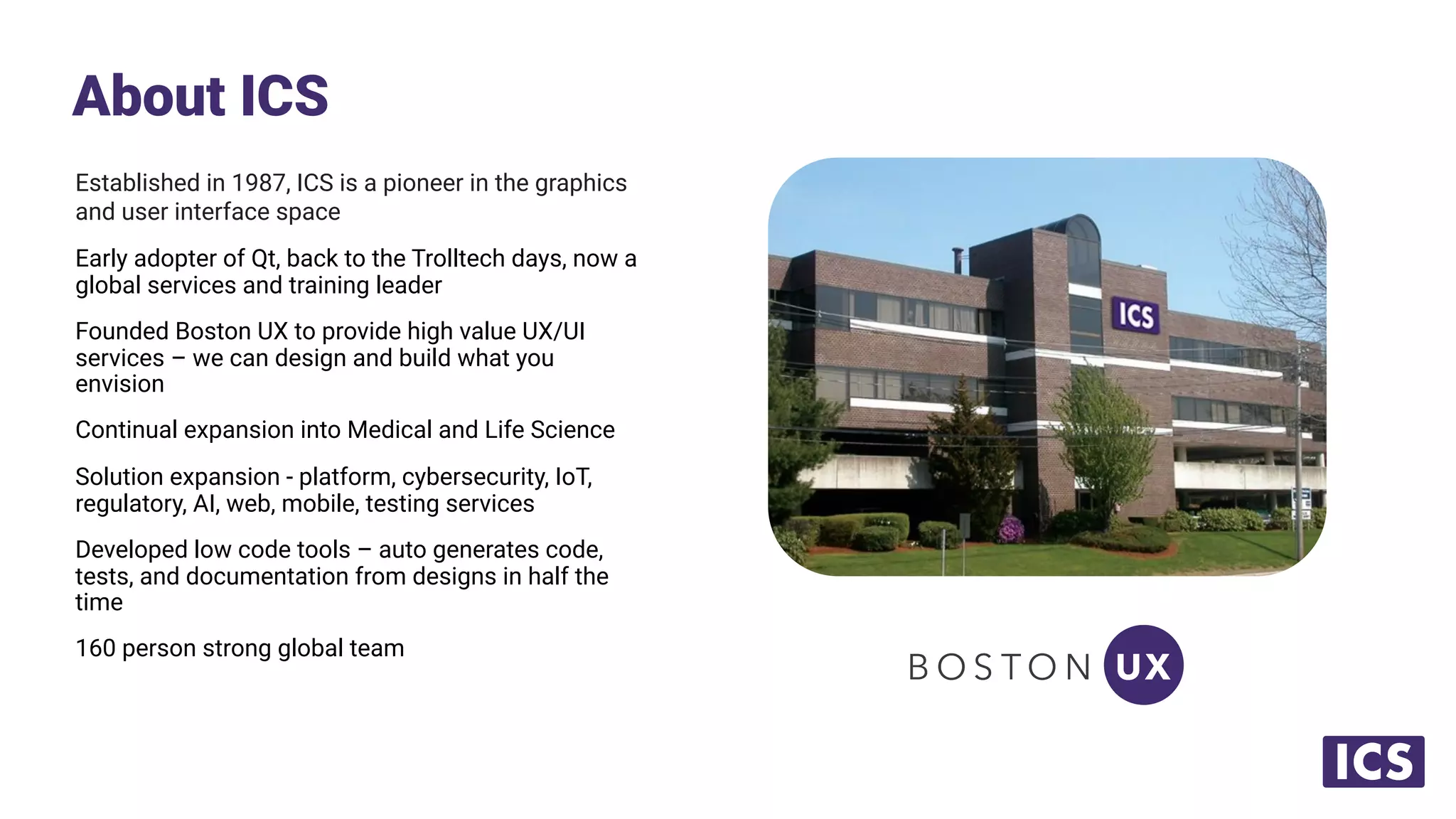 Established in 1987, ICS is a pioneer in the graphics
and user interface space
Early adopter of Qt, back to the Trolltech days, now a
global services and training leader
Founded Boston UX to provide high value UX/UI
services – we can design and build what you
envision
Continual expansion into Medical and Life Science
Solution expansion - platform, cybersecurity, IoT,
regulatory, AI, web, mobile, testing services
Developed low code tools – auto generates code,
tests, and documentation from designs in half the
time
160 person strong global team
About ICS
 