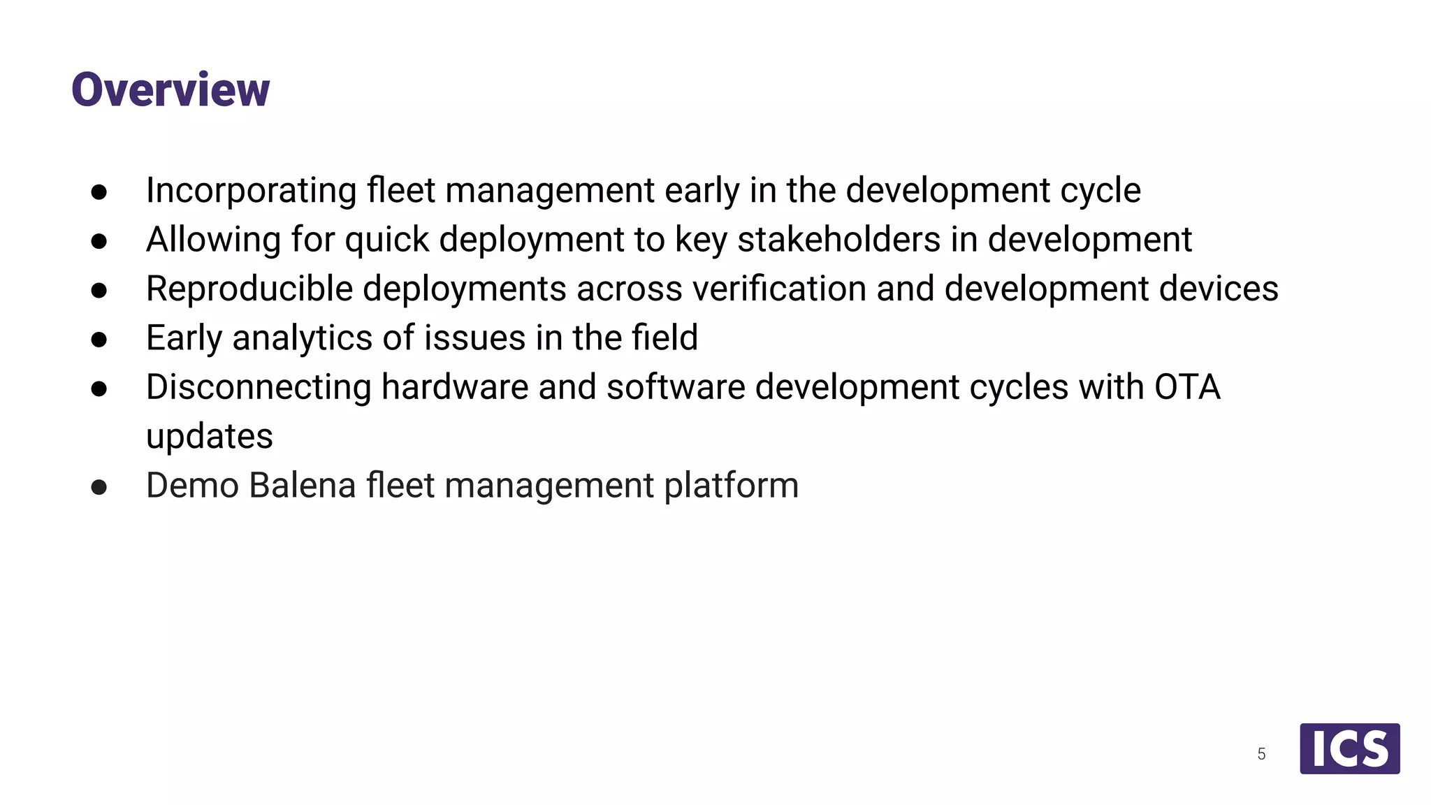 ● Incorporating ﬂeet management early in the development cycle
● Allowing for quick deployment to key stakeholders in development
● Reproducible deployments across veriﬁcation and development devices
● Early analytics of issues in the ﬁeld
● Disconnecting hardware and software development cycles with OTA
updates
● Demo Balena ﬂeet management platform
Overview
5
 