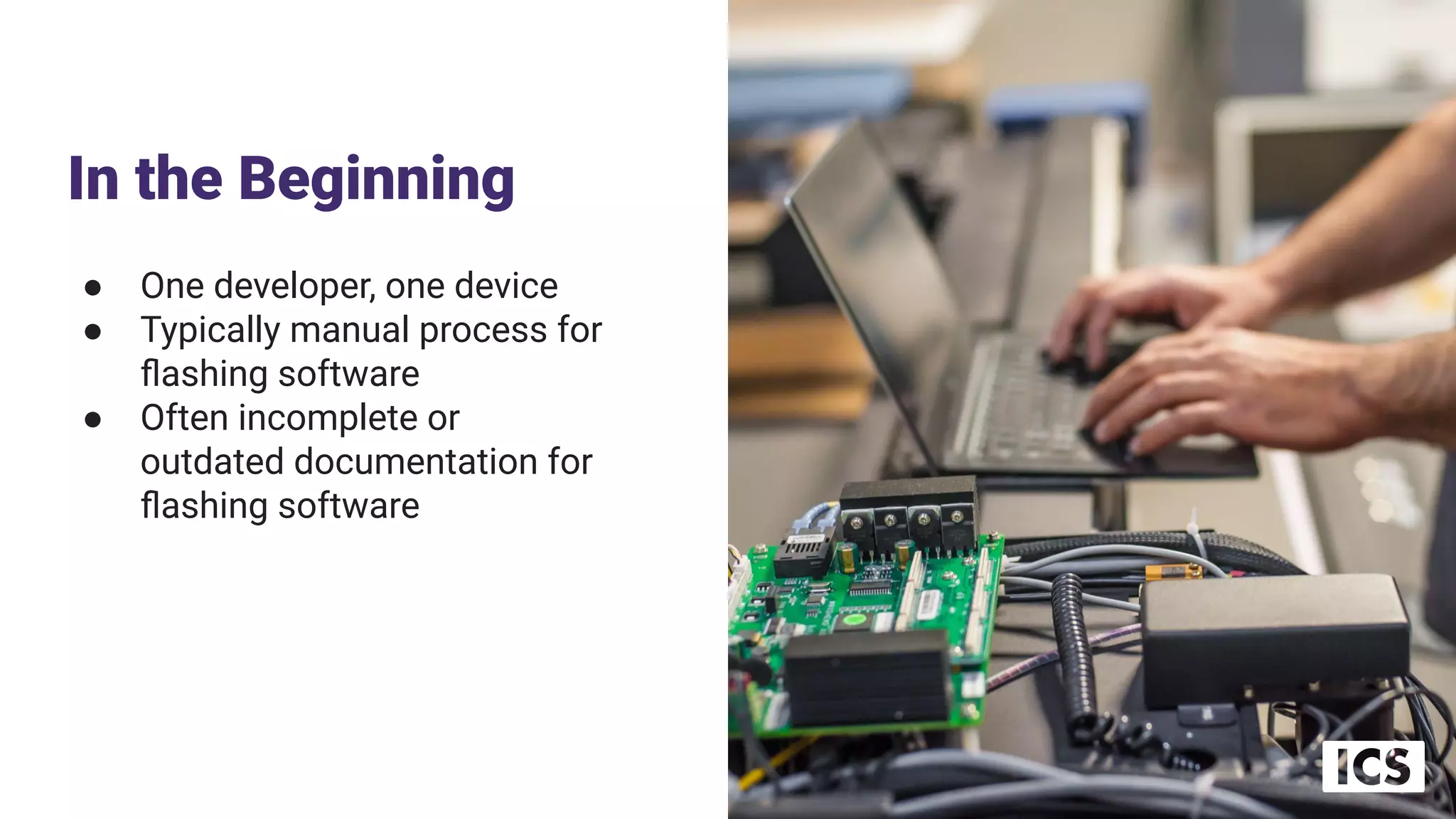 In the Beginning
● One developer, one device
● Typically manual process for
ﬂashing software
● Often incomplete or
outdated documentation for
ﬂashing software
 
