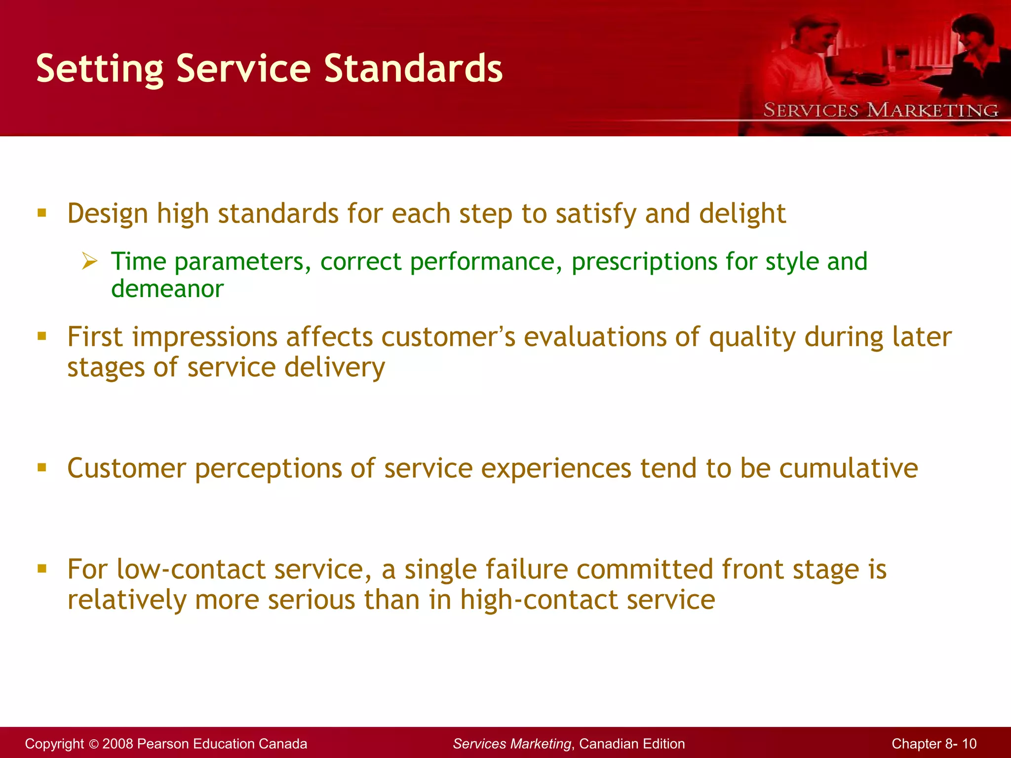 Copyright © 2008 Pearson Education Canada Services Marketing, Canadian Edition Chapter 8- 10
Setting Service Standards
 Design high standards for each step to satisfy and delight
 Time parameters, correct performance, prescriptions for style and
demeanor
 First impressions affects customer’s evaluations of quality during later
stages of service delivery
 Customer perceptions of service experiences tend to be cumulative
 For low-contact service, a single failure committed front stage is
relatively more serious than in high-contact service
 