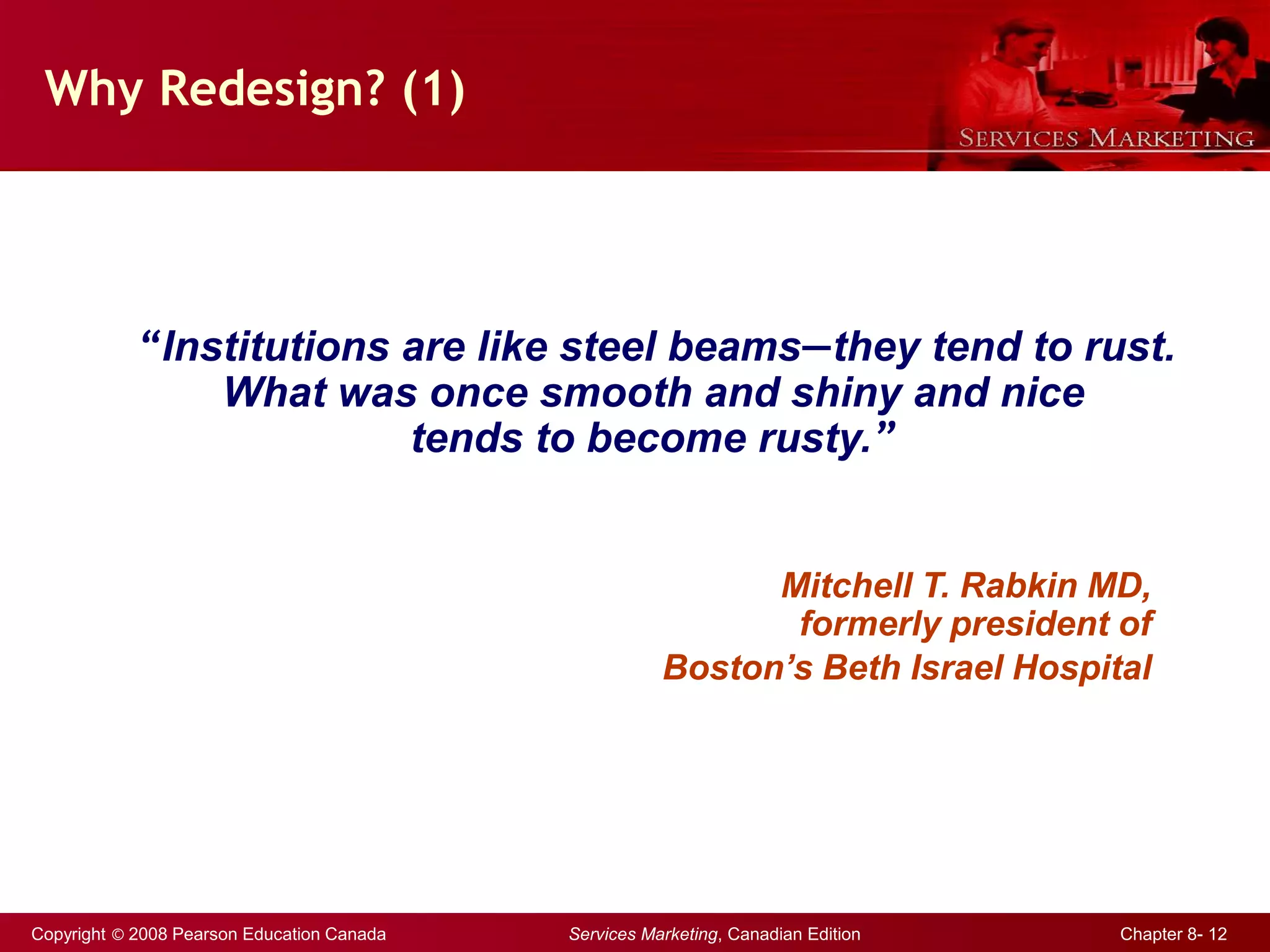 Copyright © 2008 Pearson Education Canada Services Marketing, Canadian Edition Chapter 8- 12
Mitchell T. Rabkin MD,
formerly president of
Boston’s Beth Israel Hospital
Why Redesign? (1)
“Institutions are like steel beams—they tend to rust.
What was once smooth and shiny and nice
tends to become rusty.”
 