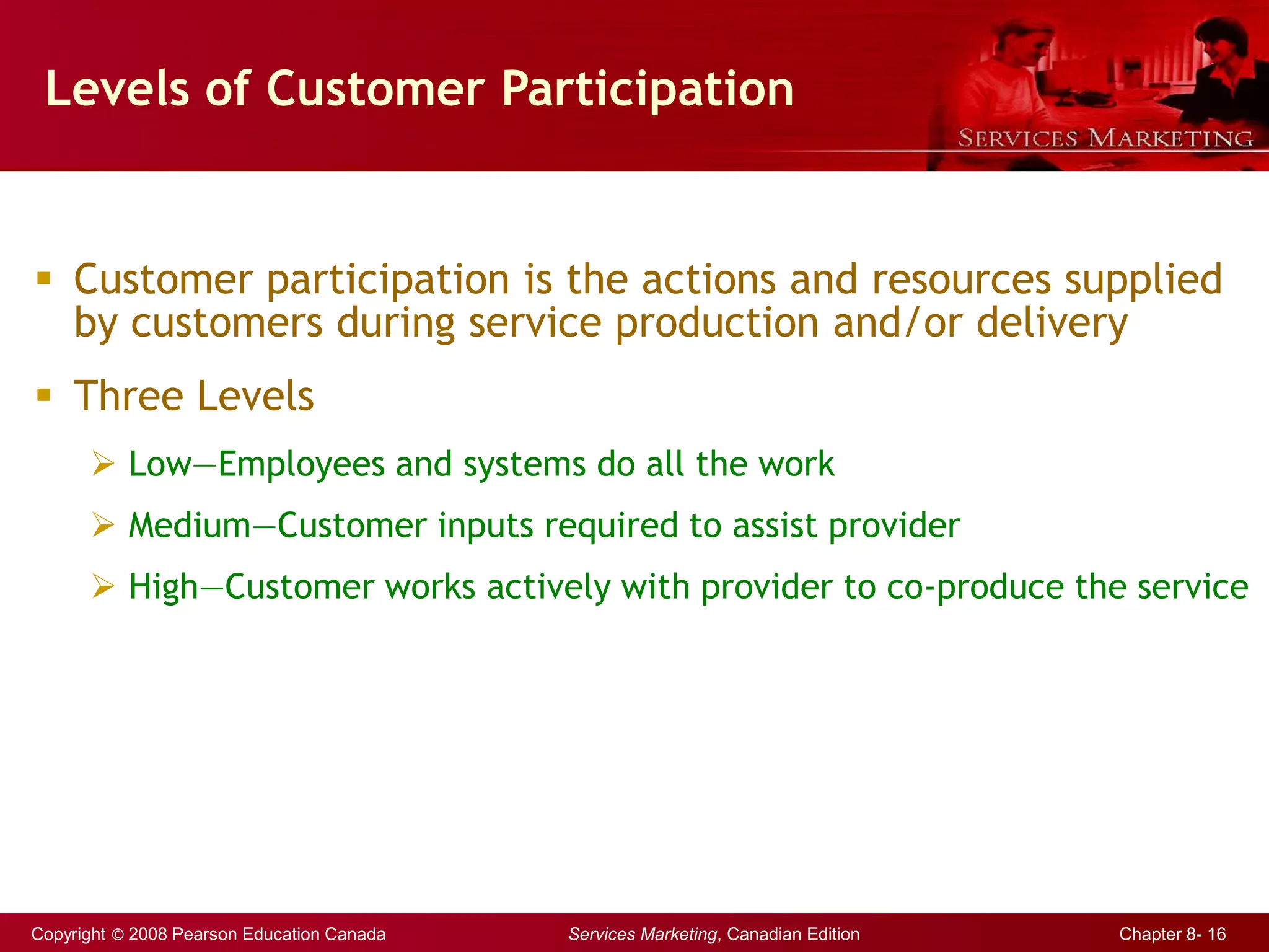 Copyright © 2008 Pearson Education Canada Services Marketing, Canadian Edition Chapter 8- 16
Levels of Customer Participation
 Customer participation is the actions and resources supplied
by customers during service production and/or delivery
 Three Levels
 Low—Employees and systems do all the work
 Medium—Customer inputs required to assist provider
 High—Customer works actively with provider to co-produce the service
 