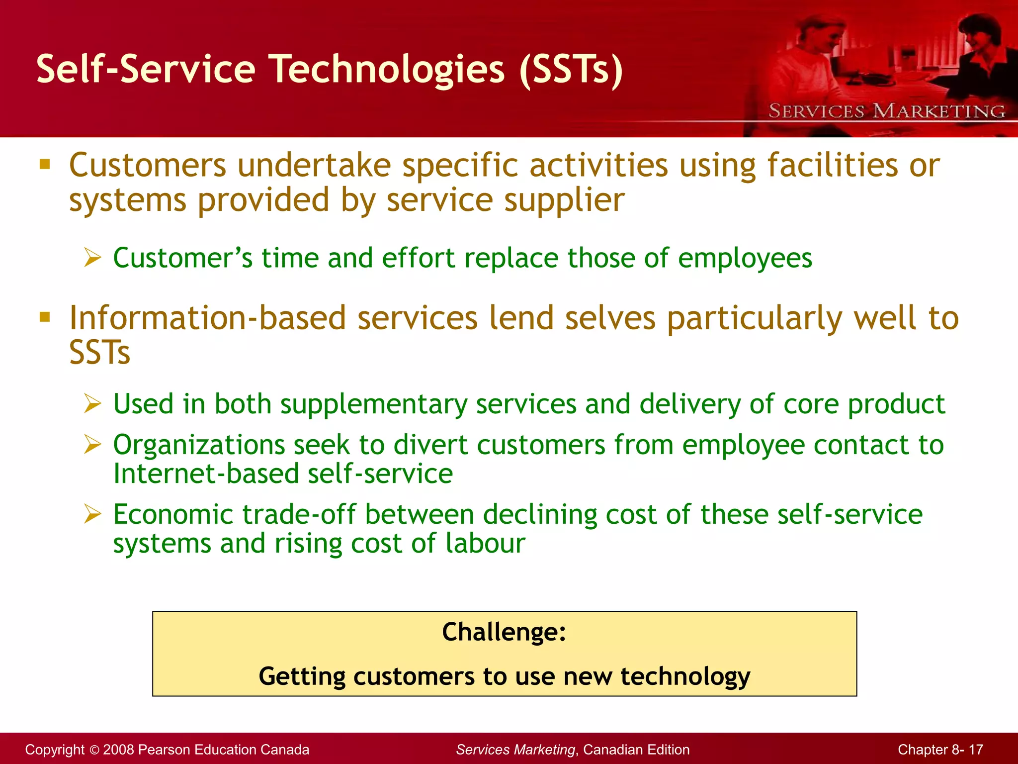 Copyright © 2008 Pearson Education Canada Services Marketing, Canadian Edition Chapter 8- 17
Self-Service Technologies (SSTs)
 Customers undertake specific activities using facilities or
systems provided by service supplier
 Customer’s time and effort replace those of employees
 Information-based services lend selves particularly well to
SSTs
 Used in both supplementary services and delivery of core product
 Organizations seek to divert customers from employee contact to
Internet-based self-service
 Economic trade-off between declining cost of these self-service
systems and rising cost of labour
Challenge:
Getting customers to use new technology
 