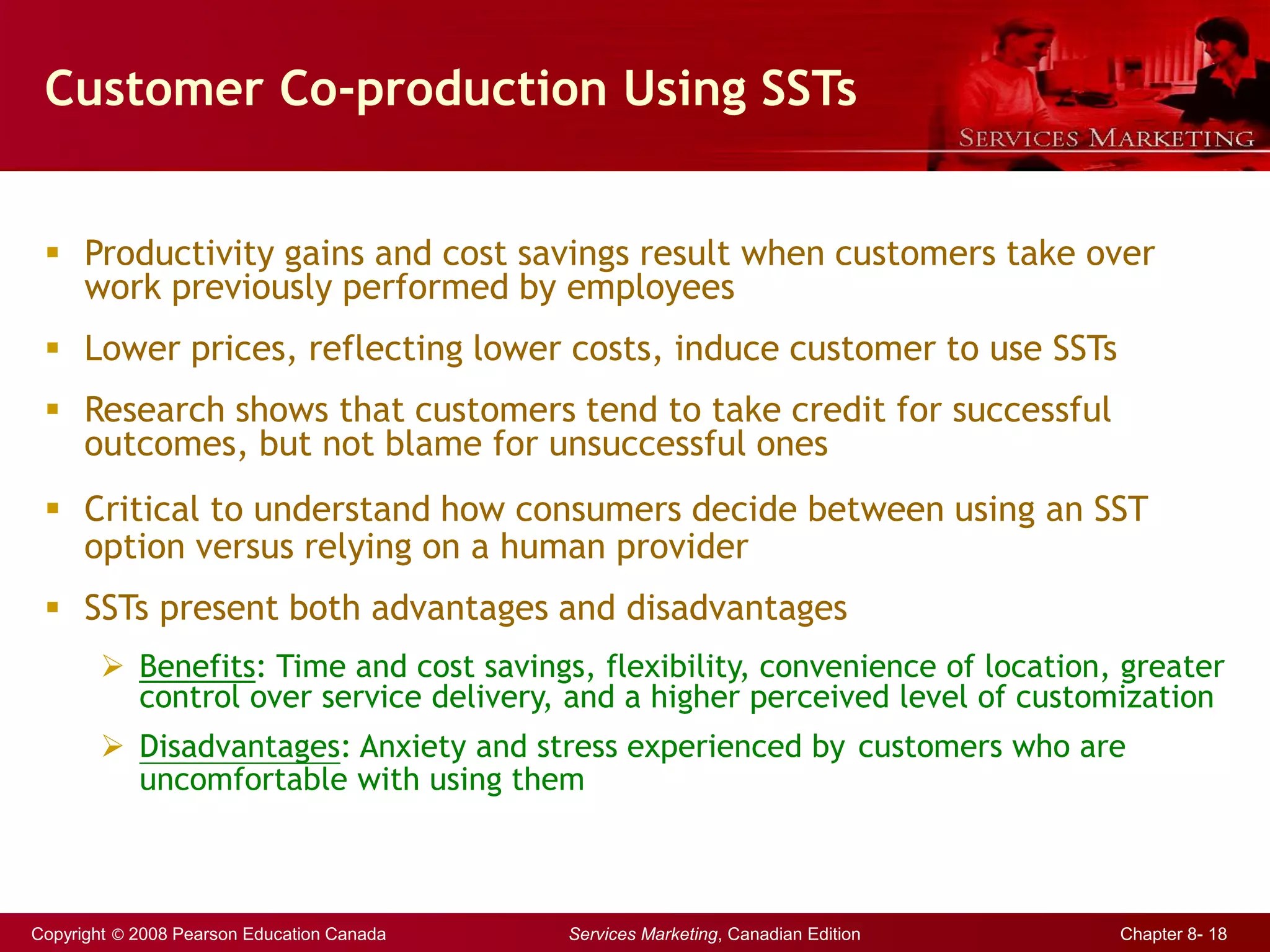 Copyright © 2008 Pearson Education Canada Services Marketing, Canadian Edition Chapter 8- 18
Customer Co-production Using SSTs
 Productivity gains and cost savings result when customers take over
work previously performed by employees
 Lower prices, reflecting lower costs, induce customer to use SSTs
 Research shows that customers tend to take credit for successful
outcomes, but not blame for unsuccessful ones
 Critical to understand how consumers decide between using an SST
option versus relying on a human provider
 SSTs present both advantages and disadvantages
 Benefits: Time and cost savings, flexibility, convenience of location, greater
control over service delivery, and a higher perceived level of customization
 Disadvantages: Anxiety and stress experienced by customers who are
uncomfortable with using them
 