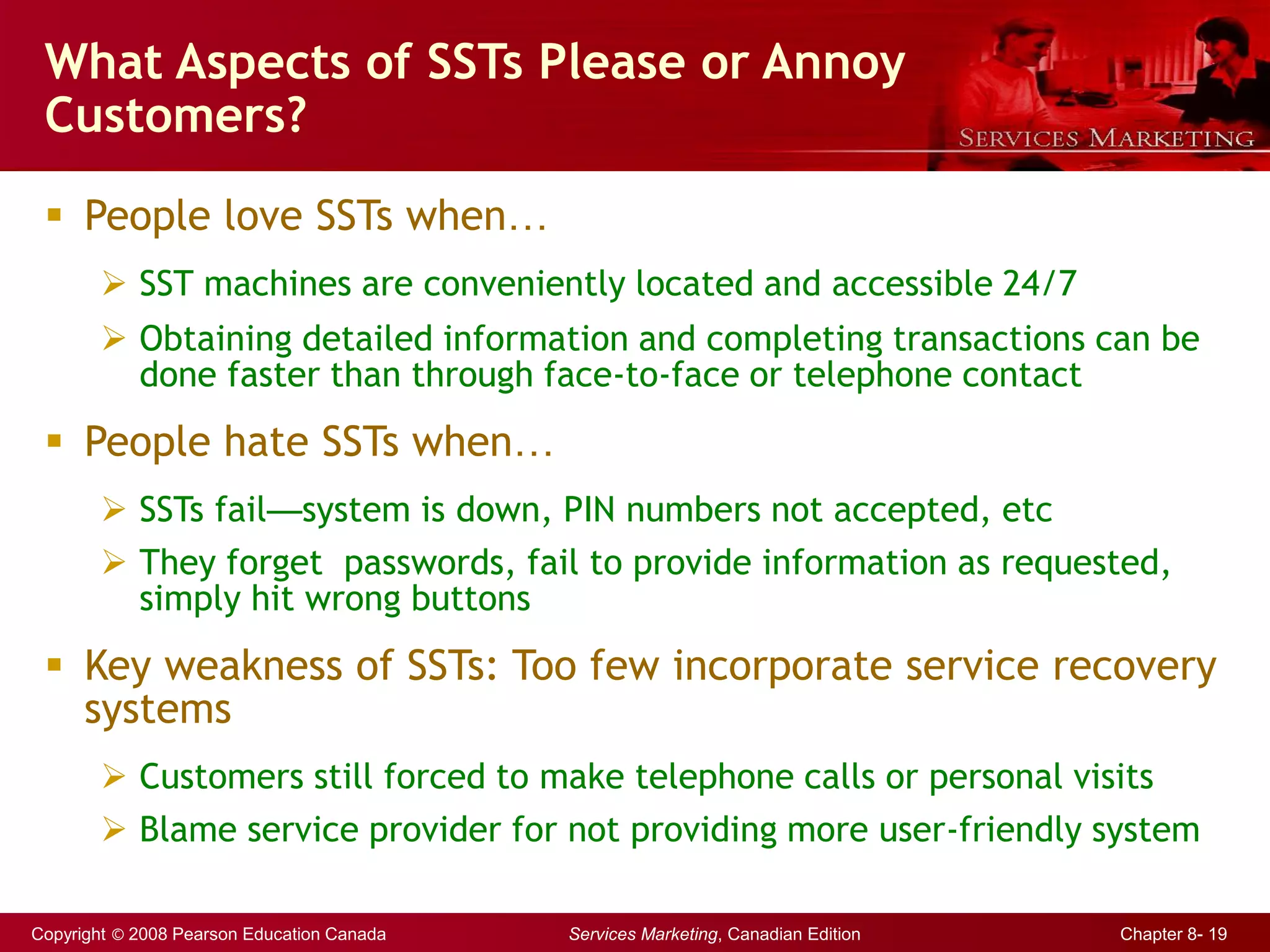 Copyright © 2008 Pearson Education Canada Services Marketing, Canadian Edition Chapter 8- 19
What Aspects of SSTs Please or Annoy
Customers?
 People love SSTs when…
 SST machines are conveniently located and accessible 24/7
 Obtaining detailed information and completing transactions can be
done faster than through face-to-face or telephone contact
 People hate SSTs when…
 SSTs fail—system is down, PIN numbers not accepted, etc
 They forget passwords, fail to provide information as requested,
simply hit wrong buttons
 Key weakness of SSTs: Too few incorporate service recovery
systems
 Customers still forced to make telephone calls or personal visits
 Blame service provider for not providing more user-friendly system
 