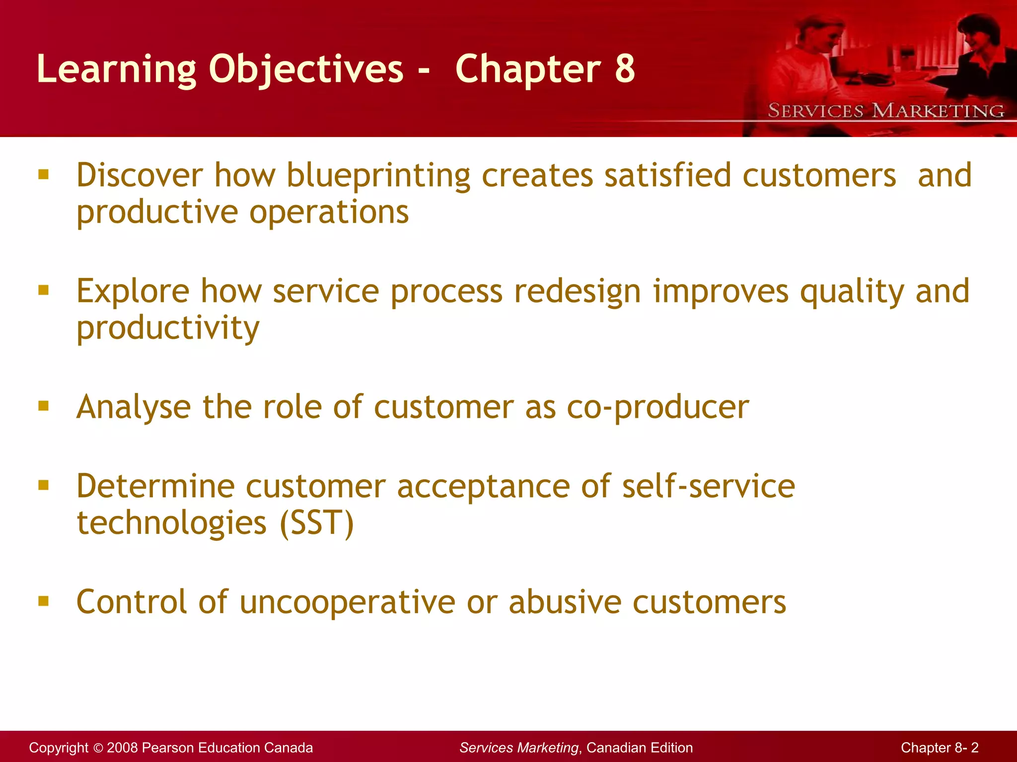 Copyright © 2008 Pearson Education Canada Services Marketing, Canadian Edition Chapter 8- 2
Learning Objectives - Chapter 8
 Discover how blueprinting creates satisfied customers and
productive operations
 Explore how service process redesign improves quality and
productivity
 Analyse the role of customer as co-producer
 Determine customer acceptance of self-service
technologies (SST)
 Control of uncooperative or abusive customers
 