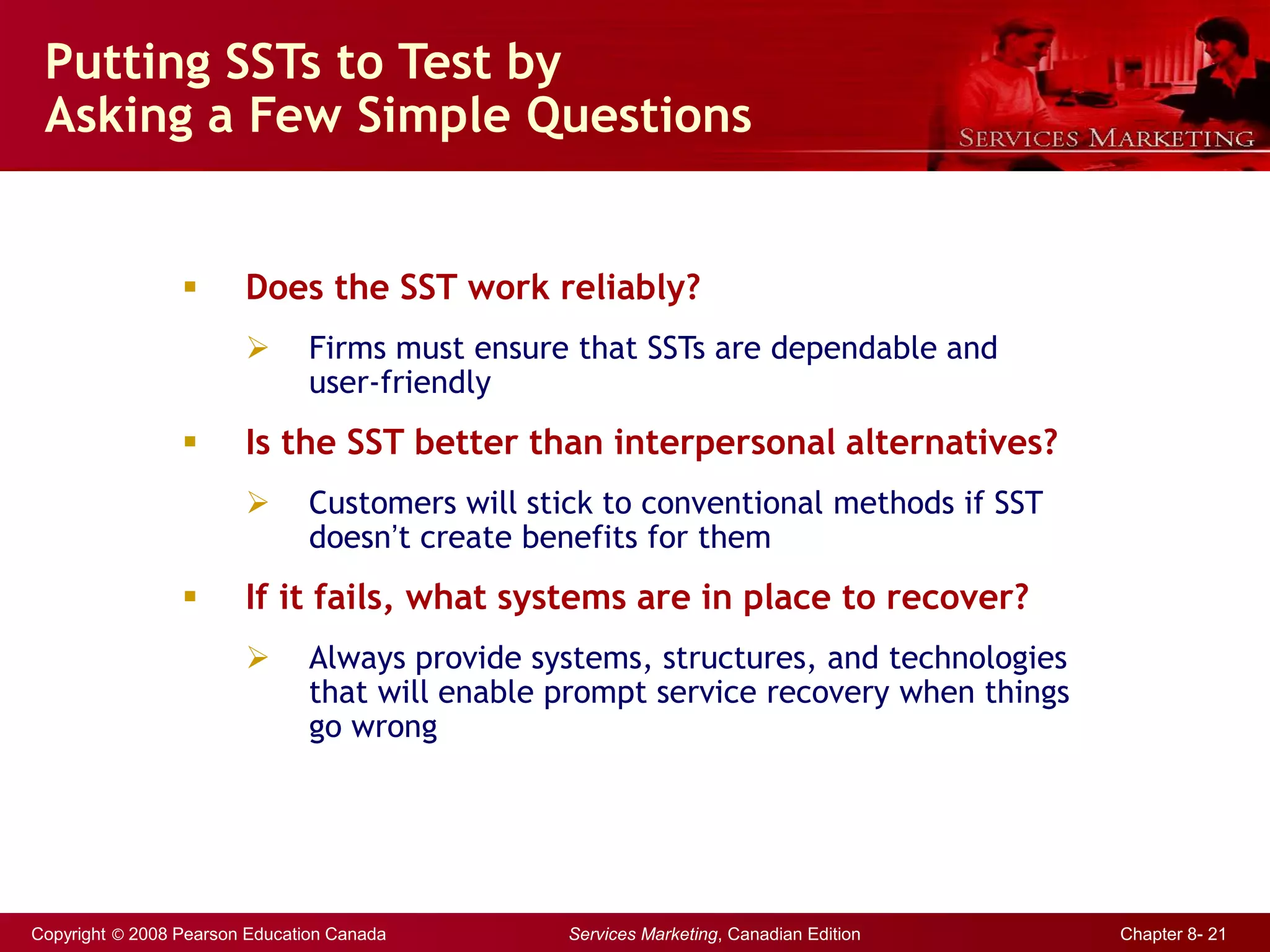 Copyright © 2008 Pearson Education Canada Services Marketing, Canadian Edition Chapter 8- 21
Putting SSTs to Test by
Asking a Few Simple Questions
 Does the SST work reliably?
 Firms must ensure that SSTs are dependable and
user-friendly
 Is the SST better than interpersonal alternatives?
 Customers will stick to conventional methods if SST
doesn’t create benefits for them
 If it fails, what systems are in place to recover?
 Always provide systems, structures, and technologies
that will enable prompt service recovery when things
go wrong
 