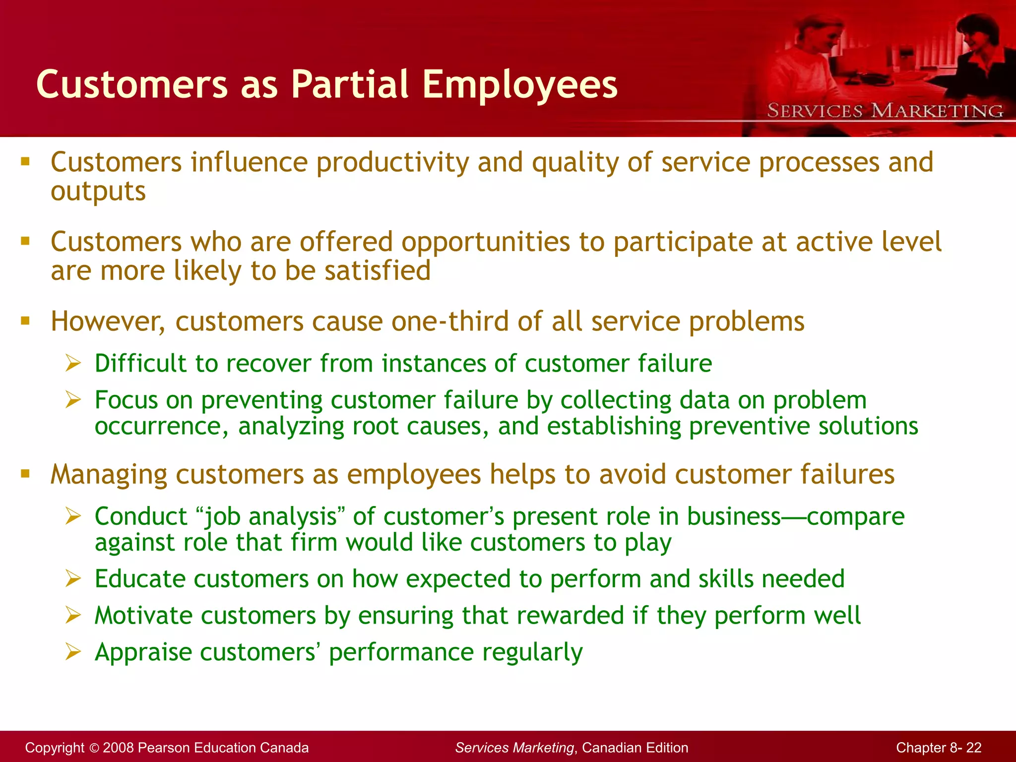 Copyright © 2008 Pearson Education Canada Services Marketing, Canadian Edition Chapter 8- 22
Customers as Partial Employees
 Customers influence productivity and quality of service processes and
outputs
 Customers who are offered opportunities to participate at active level
are more likely to be satisfied
 However, customers cause one-third of all service problems
 Difficult to recover from instances of customer failure
 Focus on preventing customer failure by collecting data on problem
occurrence, analyzing root causes, and establishing preventive solutions
 Managing customers as employees helps to avoid customer failures
 Conduct “job analysis” of customer’s present role in business—compare
against role that firm would like customers to play
 Educate customers on how expected to perform and skills needed
 Motivate customers by ensuring that rewarded if they perform well
 Appraise customers’ performance regularly
 