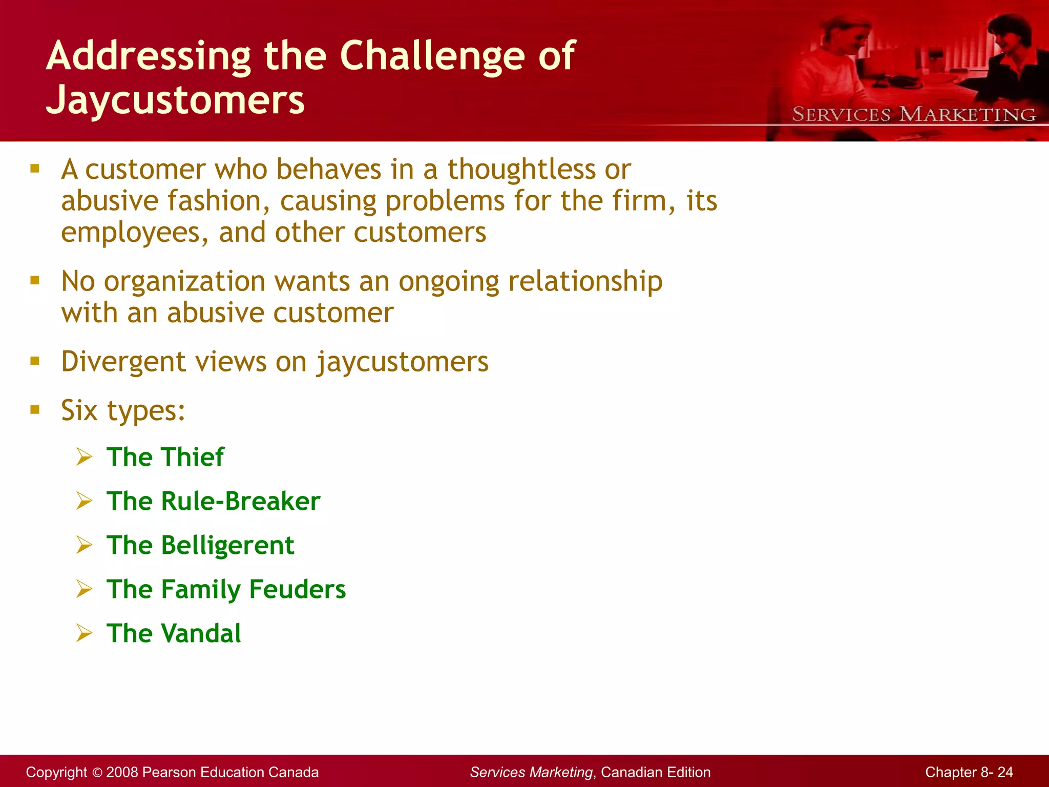 Copyright © 2008 Pearson Education Canada Services Marketing, Canadian Edition Chapter 8- 24
Addressing the Challenge of
Jaycustomers
 A customer who behaves in a thoughtless or
abusive fashion, causing problems for the firm, its
employees, and other customers
 No organization wants an ongoing relationship
with an abusive customer
 Divergent views on jaycustomers
 Six types:
 The Thief
 The Rule-Breaker
 The Belligerent
 The Family Feuders
 The Vandal
 