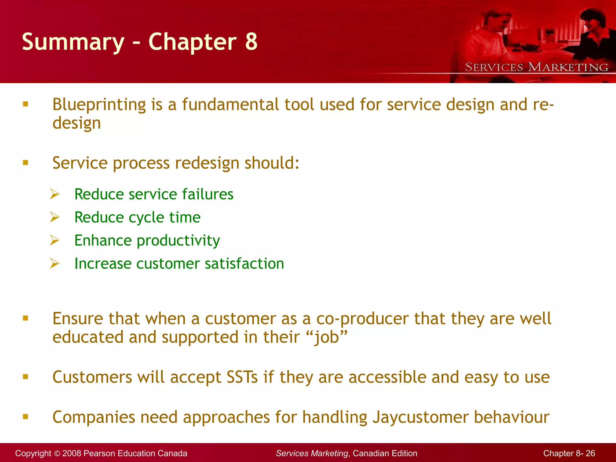 Copyright © 2008 Pearson Education Canada Services Marketing, Canadian Edition Chapter 8- 26
Summary – Chapter 8
 Blueprinting is a fundamental tool used for service design and re-
design
 Service process redesign should:
 Reduce service failures
 Reduce cycle time
 Enhance productivity
 Increase customer satisfaction
 Ensure that when a customer as a co-producer that they are well
educated and supported in their “job”
 Customers will accept SSTs if they are accessible and easy to use
 Companies need approaches for handling Jaycustomer behaviour
 