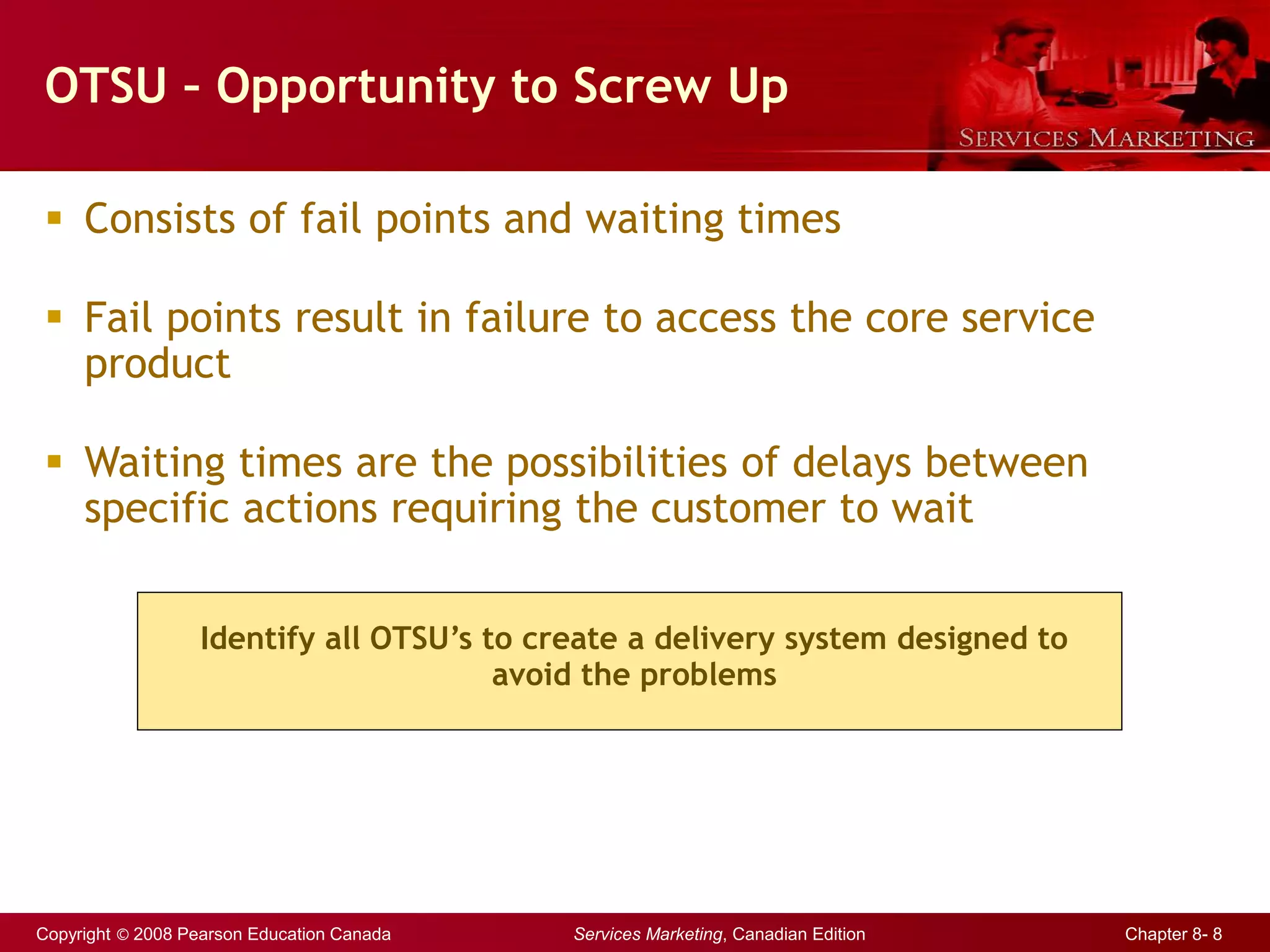 Copyright © 2008 Pearson Education Canada Services Marketing, Canadian Edition Chapter 8- 8
OTSU – Opportunity to Screw Up
 Consists of fail points and waiting times
 Fail points result in failure to access the core service
product
 Waiting times are the possibilities of delays between
specific actions requiring the customer to wait
Identify all OTSU’s to create a delivery system designed to
avoid the problems
 