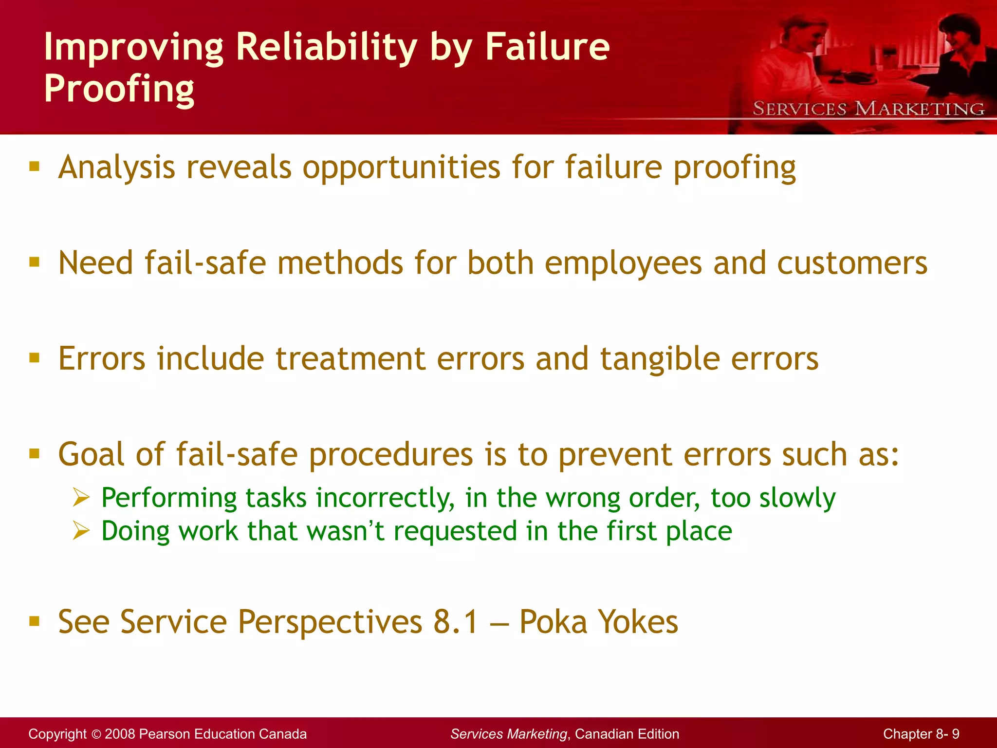 Copyright © 2008 Pearson Education Canada Services Marketing, Canadian Edition Chapter 8- 9
Improving Reliability by Failure
Proofing
 Analysis reveals opportunities for failure proofing
 Need fail-safe methods for both employees and customers
 Errors include treatment errors and tangible errors
 Goal of fail-safe procedures is to prevent errors such as:
 Performing tasks incorrectly, in the wrong order, too slowly
 Doing work that wasn’t requested in the first place
 See Service Perspectives 8.1 – Poka Yokes
 