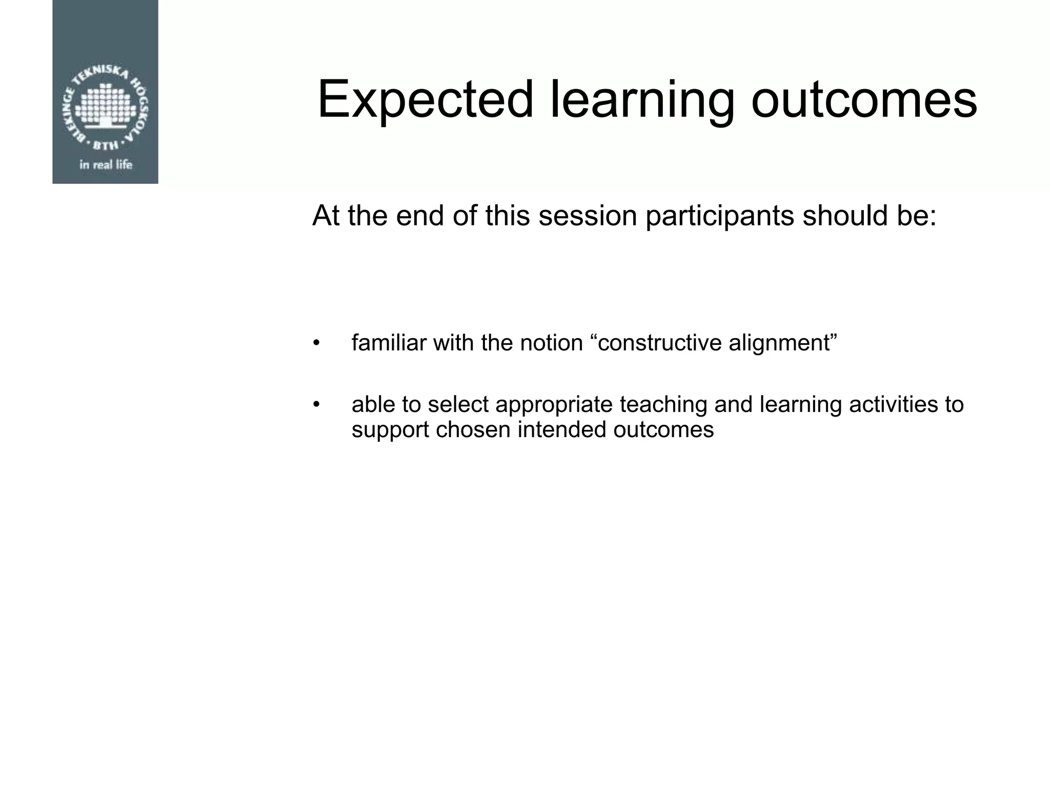 Expected learning outcomes
• familiar with the notion “constructive alignment”
• able to select appropriate teaching and learning activities to
support chosen intended outcomes
At the end of this session participants should be:
 