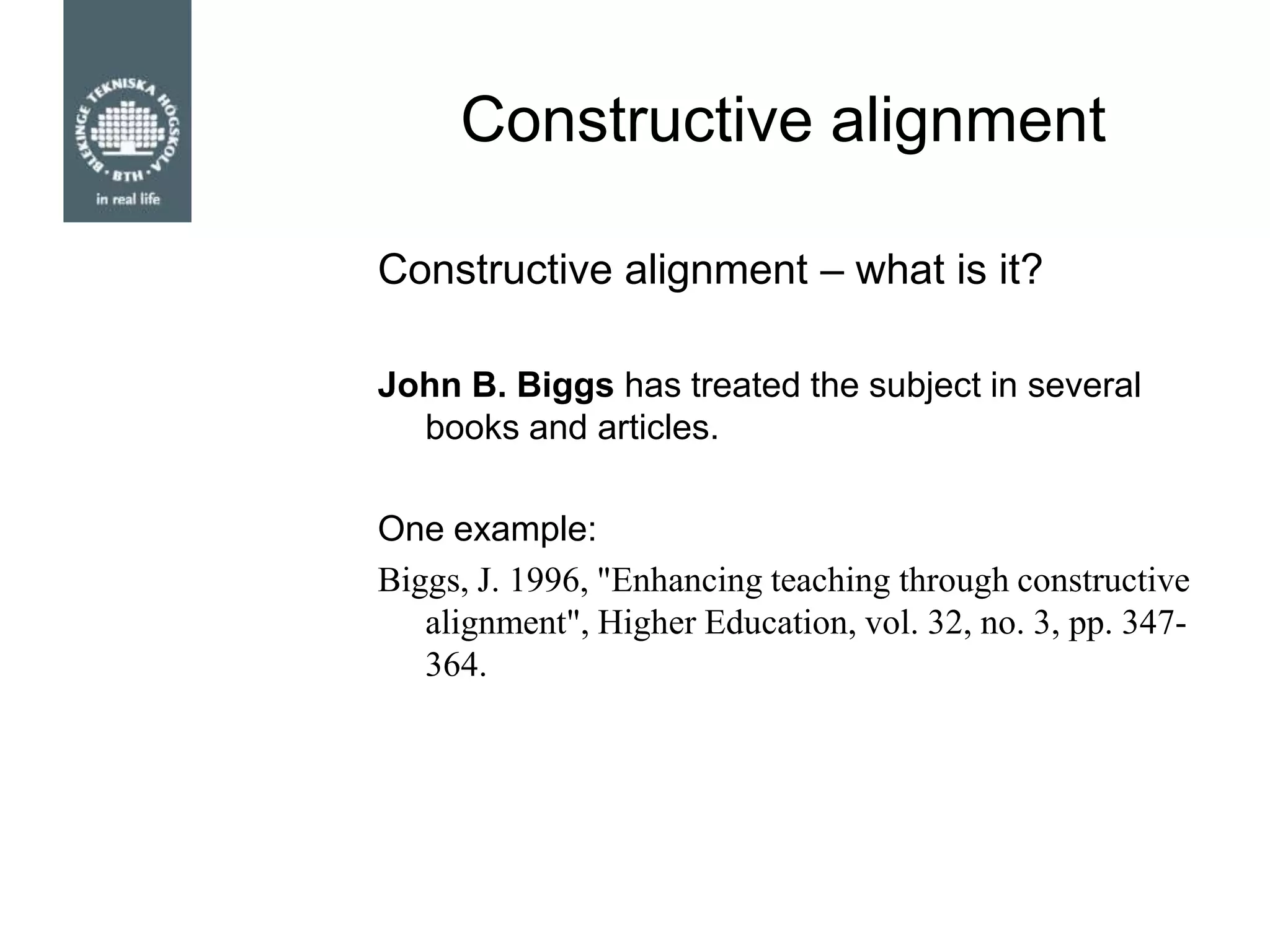 Constructive alignment
John B. Biggs has treated the subject in several
books and articles.
One example:
Biggs, J. 1996, "Enhancing teaching through constructive
alignment", Higher Education, vol. 32, no. 3, pp. 347-
364.
Constructive alignment – what is it?
 