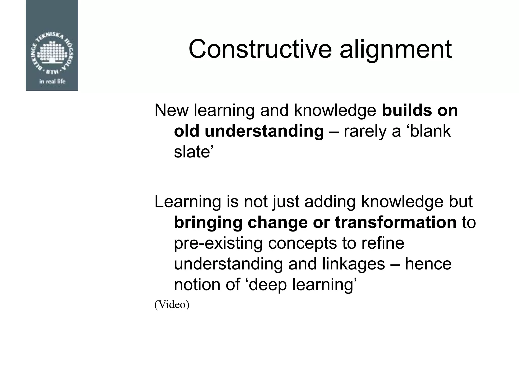 Constructive alignment
New learning and knowledge builds on
old understanding – rarely a „blank
slate‟
Learning is not just adding knowledge but
bringing change or transformation to
pre-existing concepts to refine
understanding and linkages – hence
notion of „deep learning‟
(Video)
 