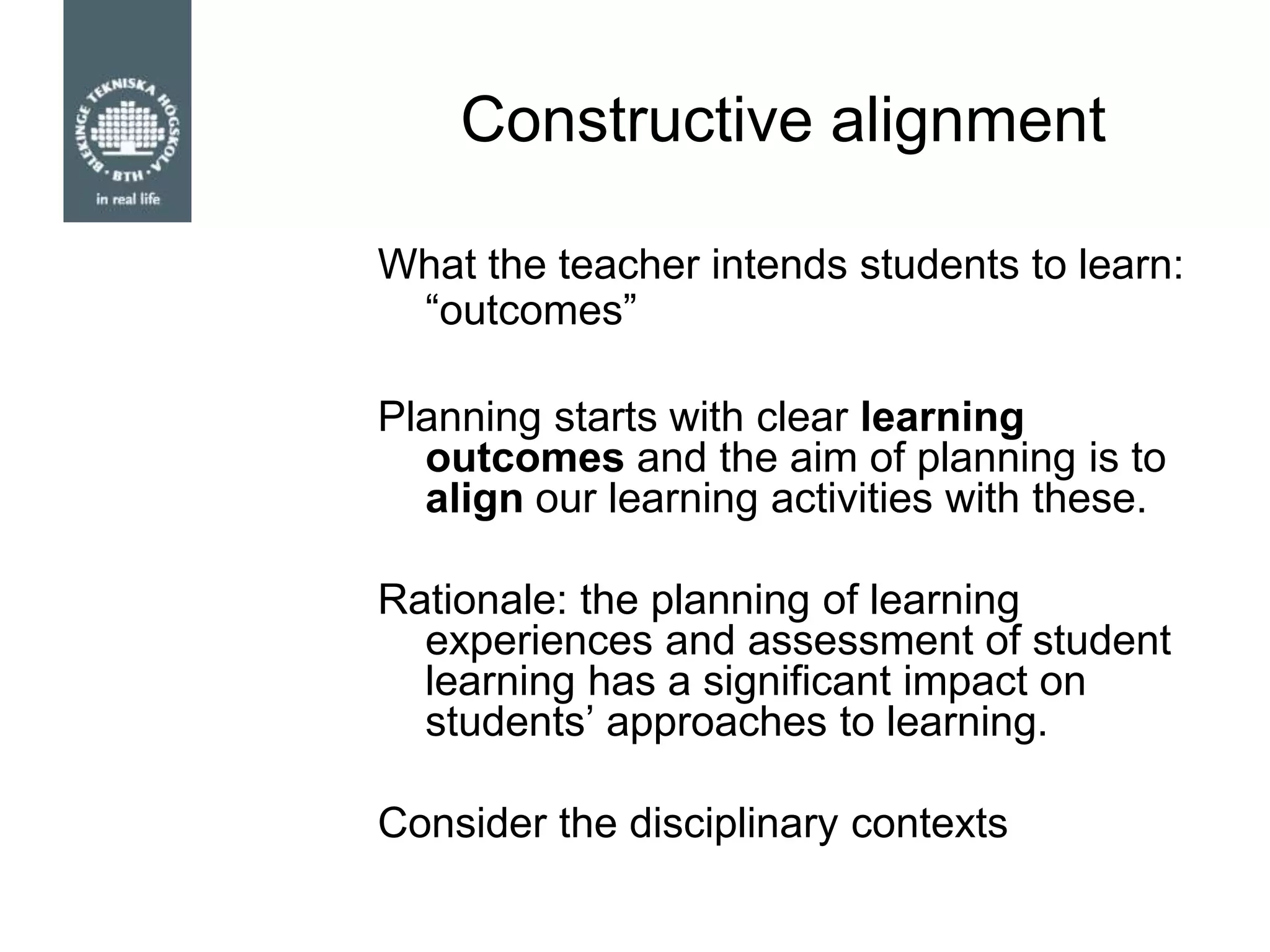 Constructive alignment
What the teacher intends students to learn:
“outcomes”
Planning starts with clear learning
outcomes and the aim of planning is to
align our learning activities with these.
Rationale: the planning of learning
experiences and assessment of student
learning has a significant impact on
students‟ approaches to learning.
Consider the disciplinary contexts
 