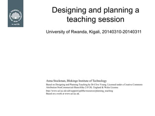 Designing and planning a
teaching session
Anna Stockman, Blekinge Institute of Technology
Based on Designing and Planning Teaching by Dr Clive Young. Licensed under a Creative Commons
Attribution-NonCommercial-ShareAlike 2.0 UK: England & Wales License.
http://www.ucl.ac.uk/calt/support/cpd4he/resources/planning_teaching
Based on a work at www.ucl.ac.uk.
University of Rwanda, Kigali, 20140310-20140311
 