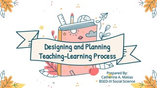 Designing and Planning
Teaching-Learning Process
Prepared By:
Catherine A. Matias
BSED-III Social Science
 