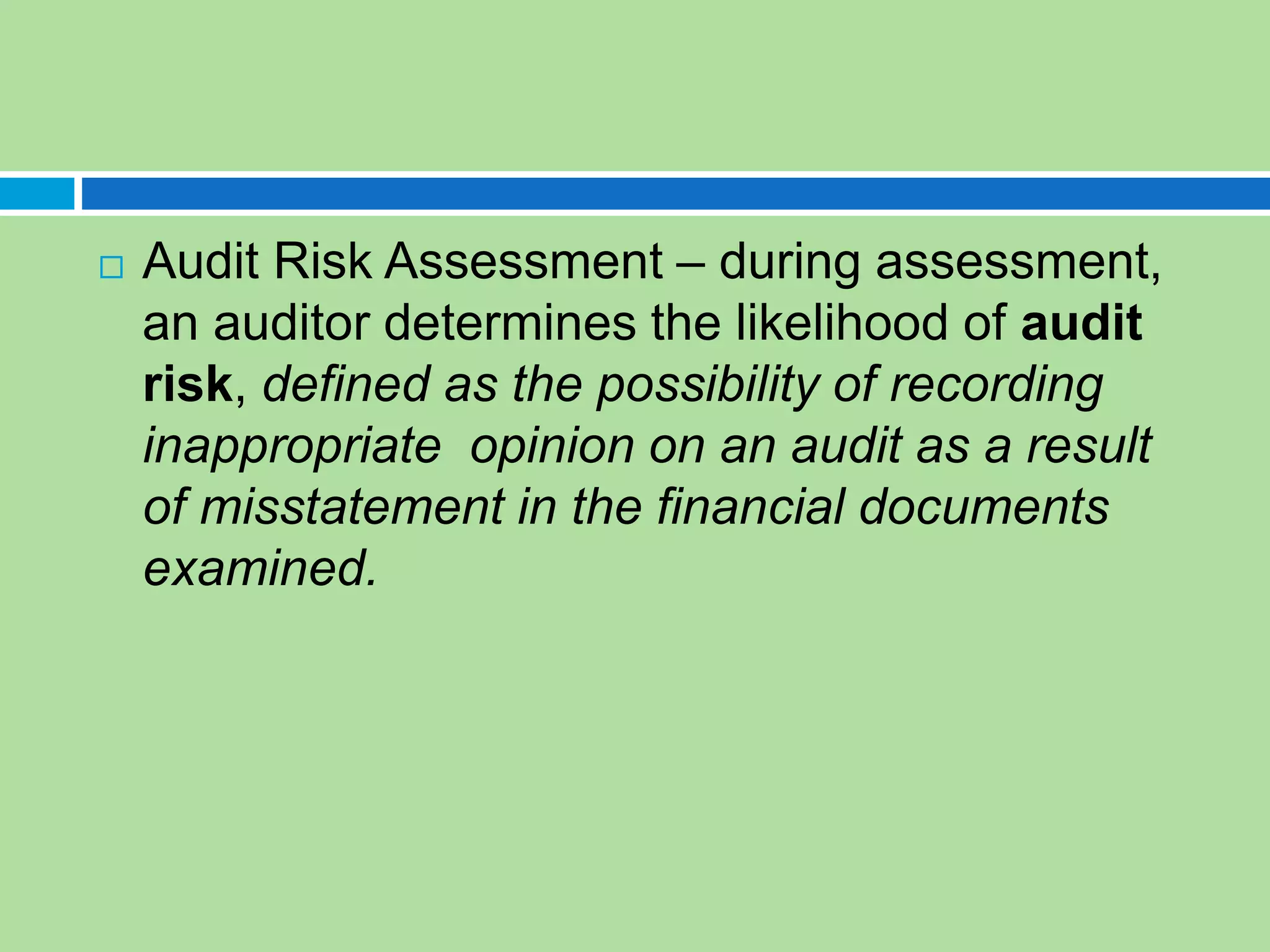  Audit Risk Assessment – during assessment,
an auditor determines the likelihood of audit
risk, defined as the possibility of recording
inappropriate opinion on an audit as a result
of misstatement in the financial documents
examined.
 